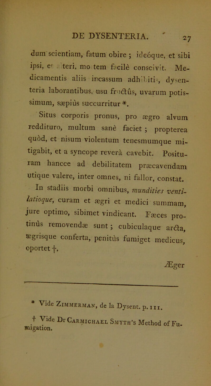 dum scientiam, fatum obire ; ideoque, et sibi ipsi, e1 teri, mo tem facile conscivit. Me- dicamentis aliis incassum adhibiti*, dysen- teria laborantibus, usu fri&us, uvarum potis- simum, saepius succurritur*. Situs corporis pronus, pro aegro alvum reddituro, multum sane faciet ; propterea quod, et nisum violentum tenesmumque mi- tigabit, et a syncope revera cavebit. Positu- lam hancce ad debilitatem praecavendam Utique valere, inter omnes, ni fallor, constat. In stadiis morbi omnibus, mundities venti- latioque, curam et aegri et medici summam, jure optimo, sibimet vindicant. Faeces pro- tinbs removendae sunt; cubiculaque ardta, acgrisque conferta, penitus fumiget medicus, oportet f. -Eger * Vide ZlMMERMAN, de la Dysent. p. m. + Vide DrCARMicuAEL Smyth’s Method of Fu- smgation.