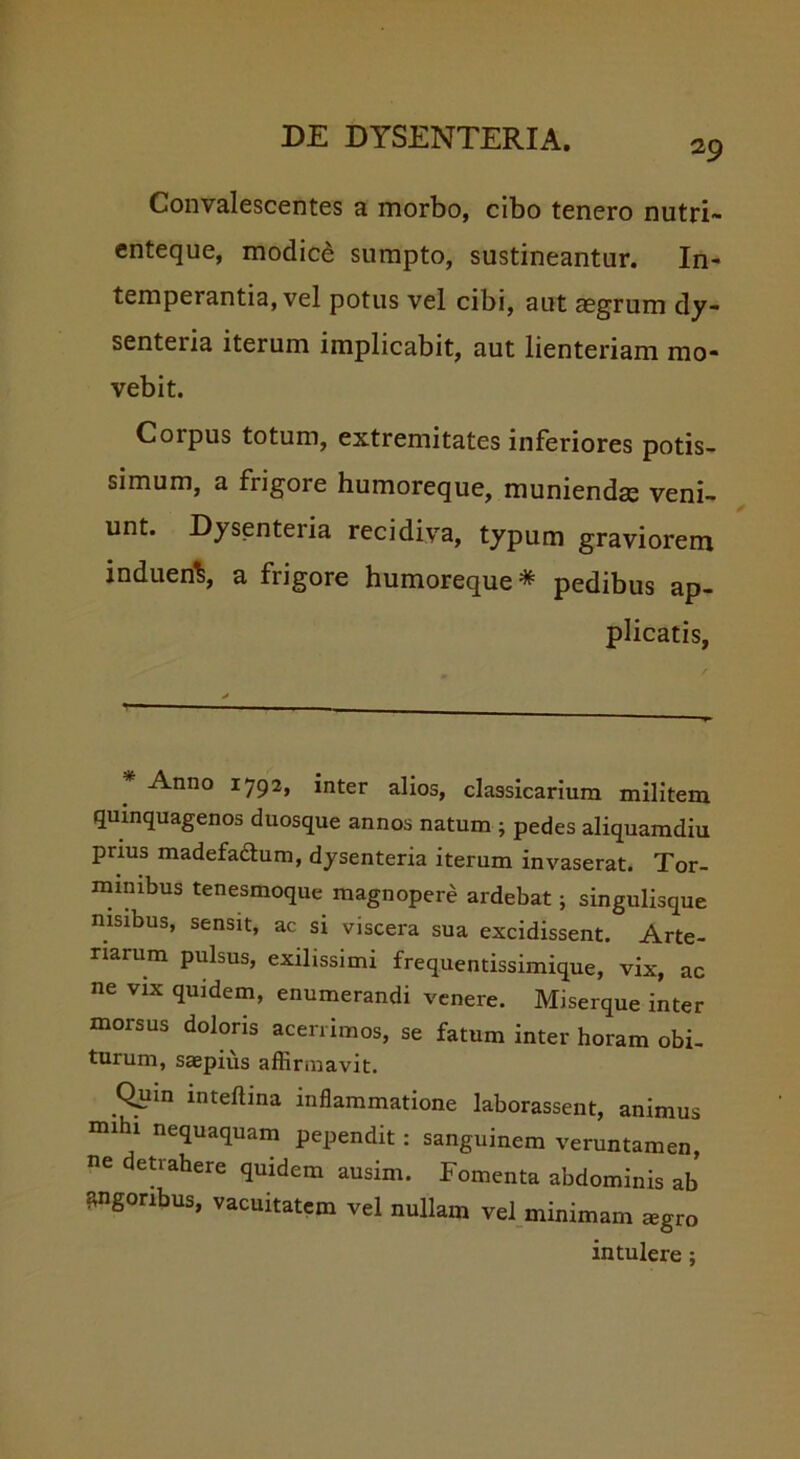 29 Convalescentes a morbo, cibo tenero nutri- enteque, modici sumpto, sustineantur. In- temperantia, vel potus vel cibi, aut aegrum dy- senteria iterum implicabit, aut lienteriam mo- vebit. Corpus totum, extremitates inferiores potis- simum, a frigore humoreque, muniendae veni- unt. Dysenteria recidiva, typum graviorem indueriS, a frigore humoreque * pedibus ap- plicatis, Anno 1792, inter alios, classicarium militem quinquagenos duosque annos natum ; pedes aliquamdiu prius madefa&um, dysenteria iterum invaserat. Tor- minibus tenesmoque magnopere ardebat; singulisque nisibus, sensit, ac si viscera sua excidissent. Arte- riarum pulsus, exilissimi frequentissimique, vix, ac ne vix quidem, enumerandi venere. Miserque inter morsus doloris acerrimos, se fatum inter horam obi- turum, saepius affirmavit. Quin mteftina inflammatione laborassent, animus mihi nequaquam pependit: sanguinem veruntamen, ne detrahere quidem ausim. Fomenta abdominis ab angoribus, vacuitatem vel nullam vel minimam aegro intulere;