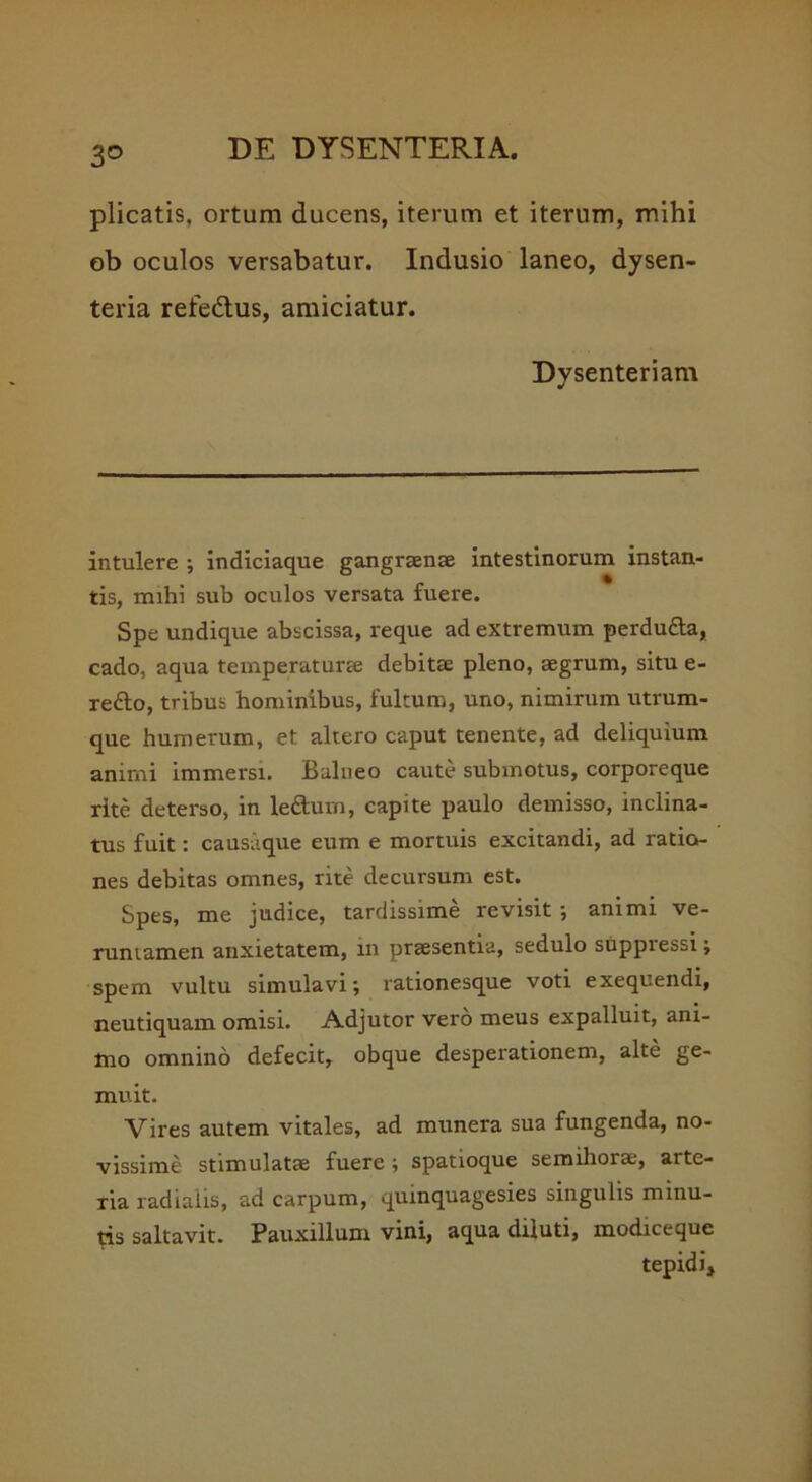 3® plicatis, ortum ducens, iterum et iterum, mihi ob oculos versabatur. Indusio laneo, dysen- teria refedtus, amiciatur. Dysenteriam intulere ; indiciaque gangraenae intestinorum instan- tis, mihi sub oculos versata fuere. Spe undique abscissa, reque ad extremum perdu&a, cado, aqua temperaturae debitae pleno, aegrum, situ e- refto, tribus hominibus, fultum, uno, nimirum utrum- que humerum, et altero caput tenente, ad deliquium animi immersi. Balneo caute submotus, corporeque rite deterso, in leftum, capite paulo demisso, inclina- tus fuit: causaque eum e mortuis excitandi, ad ratio- nes debitas omnes, rite decursum est. Spes, me judice, tardissime revisit ; animi ve- runiamen anxietatem, in praesentia, sedulo suppi essi; spem vultu simulavi; rationesque voti exequendi, neutiquam omisi. Adjutor vero meus expalluit, ani- mo omnino defecit, obque desperationem, alte ge- muit. Vires autem vitales, ad munera sua fungenda, no- vissime stimulatae fuere ; spatioque semihorae, arte- ria radialis, ad carpum, quinquagesies singulis minu- tis saltavit. Pauxillum vini, aqua diluti, modiceque tepidi.