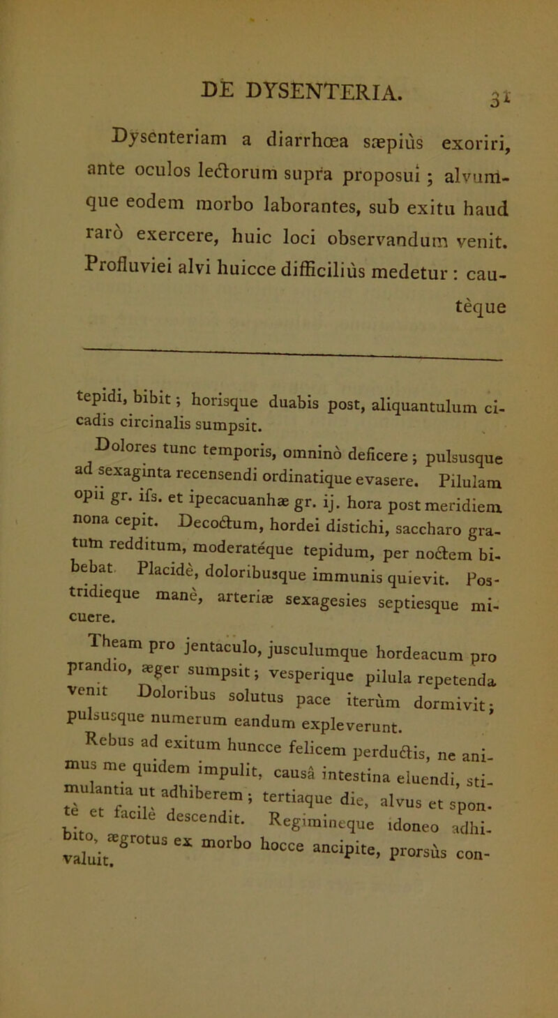 3* Dysenteriam a diarrhoea saepius exoriri, ante oculos ledorum supra proposui ; alvum- qiie eodem morbo laborantes, sub exitu haud iaro exercere, huic loci observandum venit. Profluviei alvi huicce difficilius medetur : cau- teque tepidi, bibit; horisque duabis post, aliquantulum ci- cadis circinalis sumpsit. Dolores tunc temporis, omnino deficere; pulsusque ad sexagmta recensendi ordinatique evasere. Pilulam opu gr. ifs. et ipecacuanh* gr. ij. hora post meridiem nona cepit. Decodum, hordei distichi, saccharo gra- tum redditum, moderateque tepidum, per nodem bi- bebat Placide, doloribusque immunis quievit. Pos- tndieque mane, arterias sexagesies septiesque mi- eam pro jentaculo, jusculumque hordeacum pro pran io, aeger sumpsit; vesperique pilula repetenda venit Doloribus solutus pace iterum dormivit: pulsusque numerum eandum expleverunt Rebus ad exitum huncce felicem perdudis, ne ani- mus me quidem impulit, causa intestina eluendi, sti- ‘cu- ?,berr *tertkque d:e-aivus«sp°n* bito' ,e '• ReSimi-=1'« 'donec ,dhi. rZt S “ m°rb° h°CCe anciP“e' P™* coc-