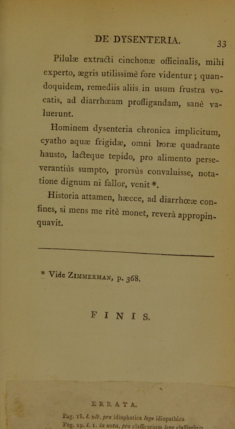 33 Pilulae extraddi cinchonae officinalis, mihi experto, aegris utilissime fore videntur ; quan- doquidem, remediis aliis in usum frustra vo- catis, ad diarrhoeam profligandam, sane va- luerunt. Hominem dysenteria chronica implicitum, cyatho aquae frigidae, omni horae quadrante hausto, ladteque tepido, pro alimento perse- verantius sumpto, prorsus convaluisse, nota- tione dignum ni fallor, venit * Historia attamen, haecce, ad diarrhoeae con- fines, si mens me rite monet, revera appropin- * Vide ZlMMERMAN, p. 368. FINIS. ERRATA. Pag. iS. I. ult. pro idiophatica lege idiopathica Pag. 29. /. 1. in nota, pro clafficanum tot clafllarnim