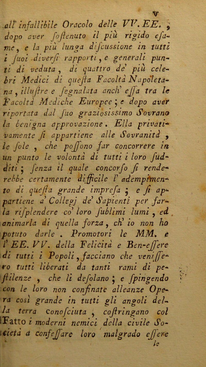 .alt Infallìbile Oracolo delle W,JE1E, ^ dopo aver foflenuto il più rigido efa-^ vie ^ e la più lunga dijcussione in tutti i Juoi AÌlverfi rapporti, e generali pun- ti di veduta , di quattro de* più cele- bri Medici di qiiejìa Facoltà Napoleta- na ^ illujìr e e fegnalata aneli eJfa tra le Facoltà Mediche Europee 5 e dopo aver riportata dal fuo graziosissimo Sovrano la benigna approvazione. Ella privati* vamente fi appartiene alle Sovranità y le fole 5 che poffono far concorrere in un punto le volontà di tutti i loro fud* diti ; fenza il quale concorfo fi rende* rehbe certamente di ffìcile V ademphnen* to di quejla grande imprefa ^ e f ap^ partiene a* Collegi de* Sapienti per far** la rifplendere co* loro fublimi lumi , ed . animarla di quella forza, cF io non ho potuto darle . Promotori le MM, e l\ EE,VV. della Feliùìtà e Ben^ effere il tutti i Popoli ^ facciano che veniffe* ro tutti liberati da tanti rami di pe- flilenze , che li defilano * e fpingendo con le loro non confinate alleanze Ope- ra cosi grande in tutti gli angoli del- la terra Conofciuta ^ Cojlringano col [Fatto i moderni nemici della civile So- \iieta à confejjare loro malgrado ejfere h