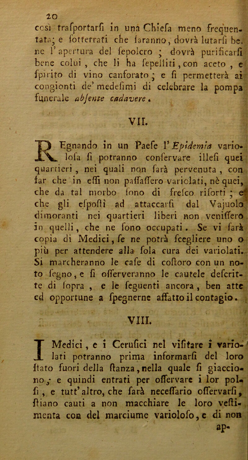 CCS] trafportarfi in una Chiefa meno frequen- tate'.; e fofterrafi che faranno, dovrà lutarfi bc. r.c r apertura del fepolcro ; dovrà purificarfi bene colui, che li ha fepelliti, con aceto , c fpirito di vino canforato; e fi permetterà ai congionti de’ medefimi di celebrare la pompa funerale abjente cadavere • VII. Regnando in un Paefe V Epidemia vario- lofa fi potranno confervare iliefi quei quarrieri , nei quali non farà pervenuta , con far che in e (fi non pafraffero variclati, nè quei, che da tal morbo fono di frefeo riforti ; ^ che gli cfp'ofiì ad attaccarfi dal Vajuolo; dimoranti nei quartieri liberi non veniffero. in quelli, che ne fono occupati. Se vi farà copia di Medici, fe ne potrà fcegliere uno o piu per attendere alla fola cura dei variolati. Si marcheranno le cafe di cofioro con un no- to fegno,e fi ofìferveranno le cautele deferit- te di lopra , e le feguenti ancora , ben atte ed opportune a fpegnerne affatto il contagio. ■ Vili. I Medi ci, e i Cerufici nel vifitare i vario- j Iati potranno prima informarfi del loro fiato fuori della ftanza,nella quale fi giaccio- no y e quindi entrati per ofTervarc i lor poi- fi , e tutù* altro, che farà neceffario offervarfi, i filano cauti a non macchiare le loro vefii- ,i menta con del marciume variolofo,c di non | ap- j