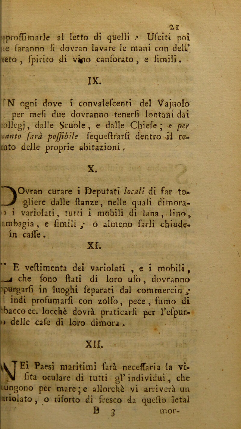 i>pro(limarle al letto di quelli .» Ufciti poi jue faranno (ì dovran lavare le mani con deli* Jieto , fpirito di vipo canforato, e firaiii. fN ogni dove ì eonvalefcenti del Vajuolo ;. per mefi due dovranno tenerfi lontani dai polJegj, dalle Scuole, e dalle Cliìefe * e per \:.anto [ara poffebUe fcqueftrarfl dentro di re- rato delle proprie abitazioni » Ovran curare i Deputati locali di far tod oliere dalle danze, nelle quali dimora- i variolati, tuffi i mobili di lana, lino, ;:;mbagia, e limili y o almeno farli chiude- in caffè. XL E vedimenta dei variolati , c i mobili, —i che fono dati di loro ufo, dovranno rpurgarli in luoghi fcparati dal commercio y i indi profumarfi con zolfo, pece, fumo di ^bacco ec. locchè dovrà praticarli per l’efpur- ») delle cafe di loro dimora . XII. • Paesi maritimi farà neceffaria la vi- ^ (ita oculare di tutti gl’ individui, che 'lungono per mare;e allorché vi arriverà un tiridato, o riforto di fresco da quedo letal B 3 mor-