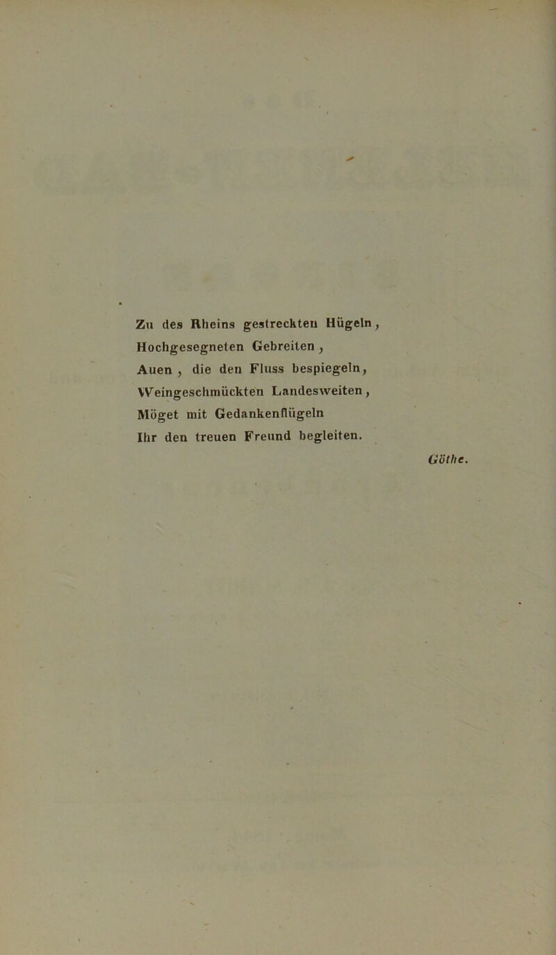 Zu des Rheins gestreckten Hügeln, Hochgesegneten Gebreilen, Auen , die den Fluss bespiegeln, Weingeschmückten Landesweiten, Möget mit Gedankenflügeln Ihr den treuen Freund begleiten.