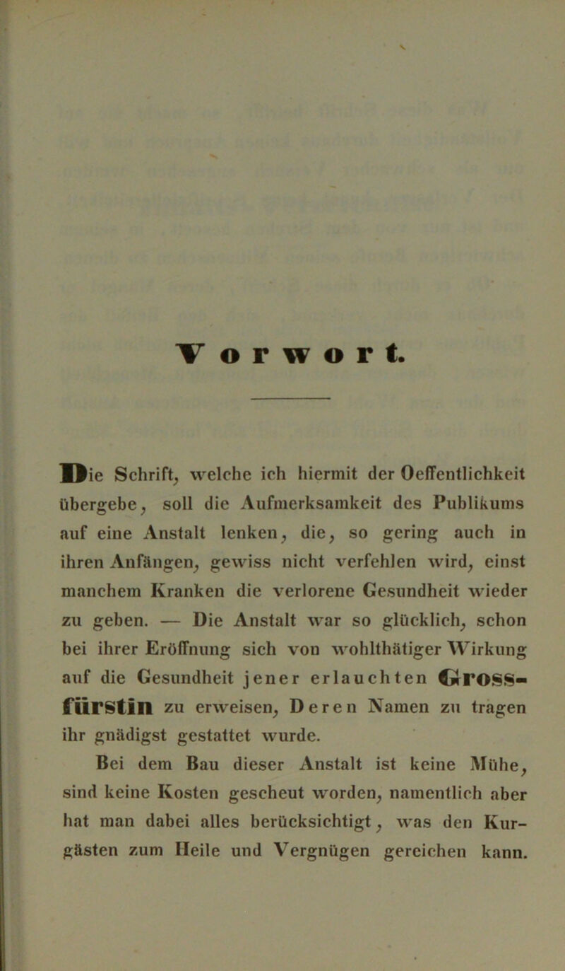 Die Schrift, welche ich hiermit der OelTcntlichkeit übergebe, soll die Aufmerksamkeit des Publikums auf eine Anstalt lenken, die, so gering auch in ihren Anfängen, gewiss nicht verfehlen wird, einst manchem Kranken die verlorene Gesundheit wieder zu geben. — Die Anstalt war so glücklich, schon bei ihrer Eröffnung sich von wohlthätiger Wirkung auf die Gesundheit jener erlauchten dTO§S- ftirstin ZU erweisen, Deren Namen zu tragen ihr gnädigst gestattet wurde. Bei dem Bau dieser Anstalt ist keine Mühe, sind keine Kosten gescheut worden, namentlich aber hat man dabei alles berücksichtigt, was den Kur- gästen zum Heile und Vergnügen gereichen kann.