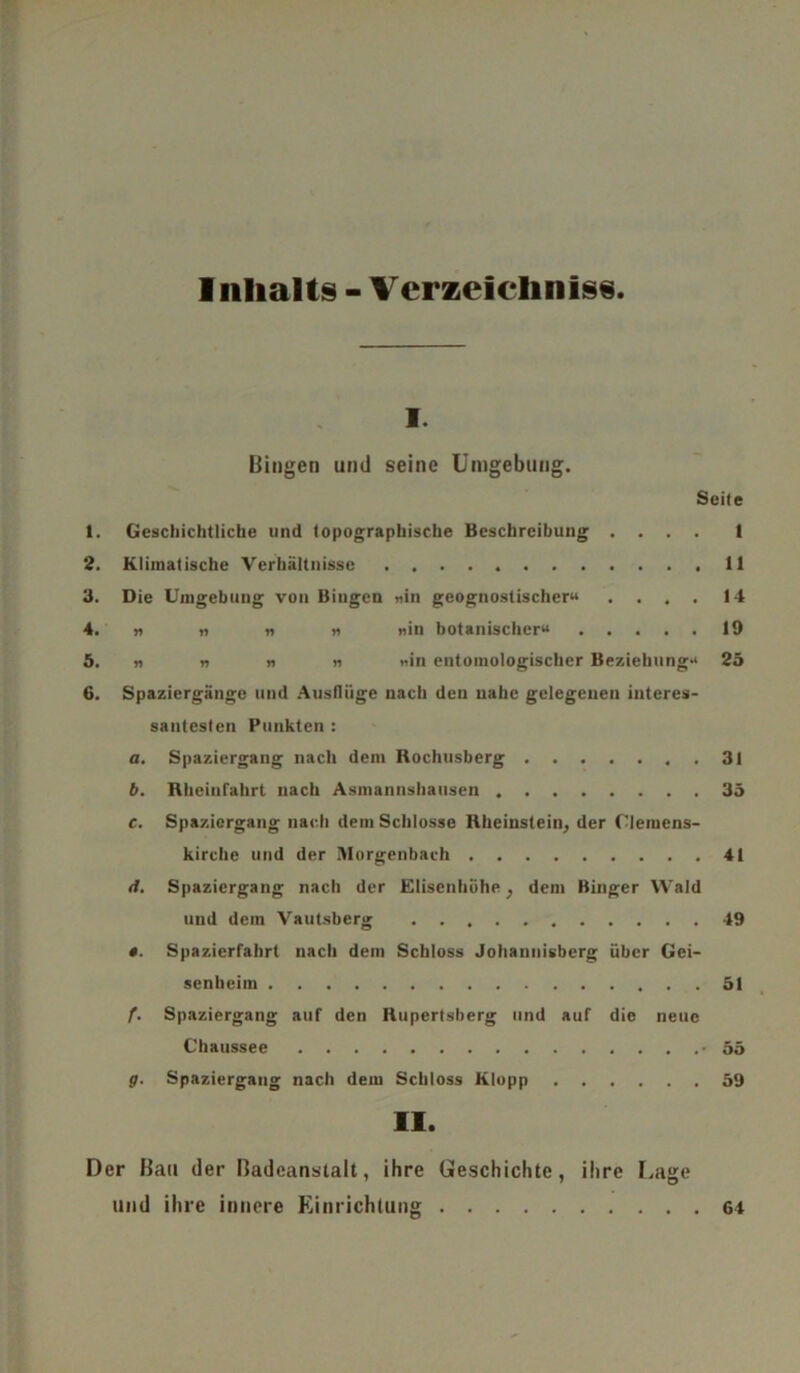 Inhalts - Verzeichnis« i. Bingen und seine Umgebung. Seite 1. Geschichtliche und topographische Beschreibung .... 1 2. Klimatische Verhältnisse 11 3. Die Umgebung von Bingen «in geognostischer» .... 14 4. « » « « «in botanischer» 19 5. n n n n «in entomologischer Beziehung» 25 6. Spaziergänge und Ausflüge nach den nahe gelegenen interes- santesten Punkten : a. Spaziergang nach dem Rochusberg 31 b. Rheinfahrt nach Asmannshausen 35 c. Spaziergang nach dem Schlosse Rheinstein, der Clemens- kirche und der Morgenbach 41 rf. Spaziergang nach der Elisenhöhe, dem Binger Wald und dem Vautsberg 49 «. Spazierfahrt nach dem Schloss Johannisberg über Gei- senheim 51 f. Spaziergang auf den Rupertsberg und auf die neue Chaussee -55 g. Spaziergang nach dem Schloss Klopp 59 II. Der Bail der Badeanstalt, ihre Geschichte, ihre Lage und ihre innere Einrichtung 64