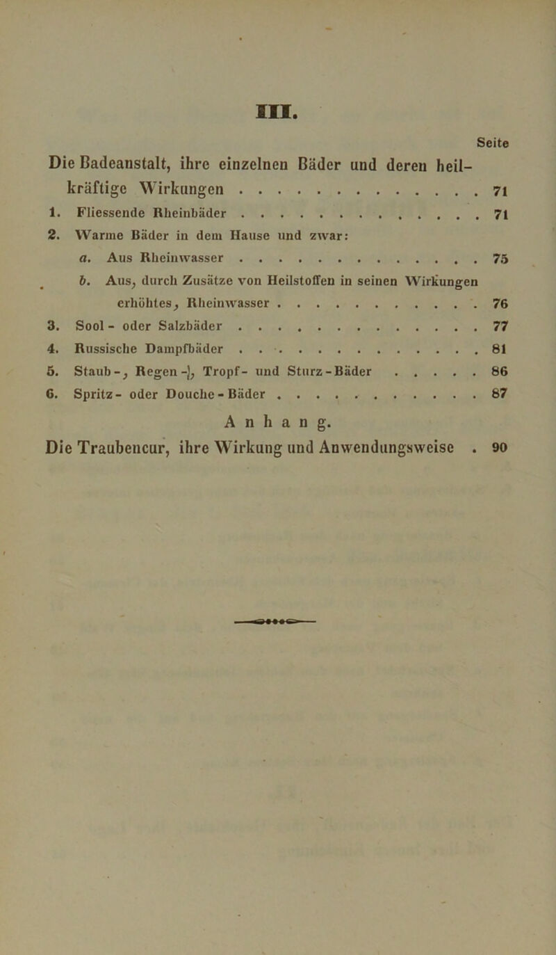 Seite Die Badeanstalt, ihre einzelnen Bäder und deren heil- kräftige Wirkungen 7i 1. Fliessende Rheinbäder 71 2. Warme Bäder in dem Hause und zwar: a. Aus Rheinwasser 75 b. Aus, durch Zusätze von Heilstoffen in seinen Wirkungen erhöhtes, Rheinwasser 76 3. Sool - oder Salzbäder 77 4. Russische Dampfbäder . . ■ 81 5. Staub-, Regen -J, Tropf- und Sturz-Bäder 86 6. Spritz- oder Douche-Bäder 87 Anhang. Die Traubencur, ihre Wirkung und Anwendungsweise . 90