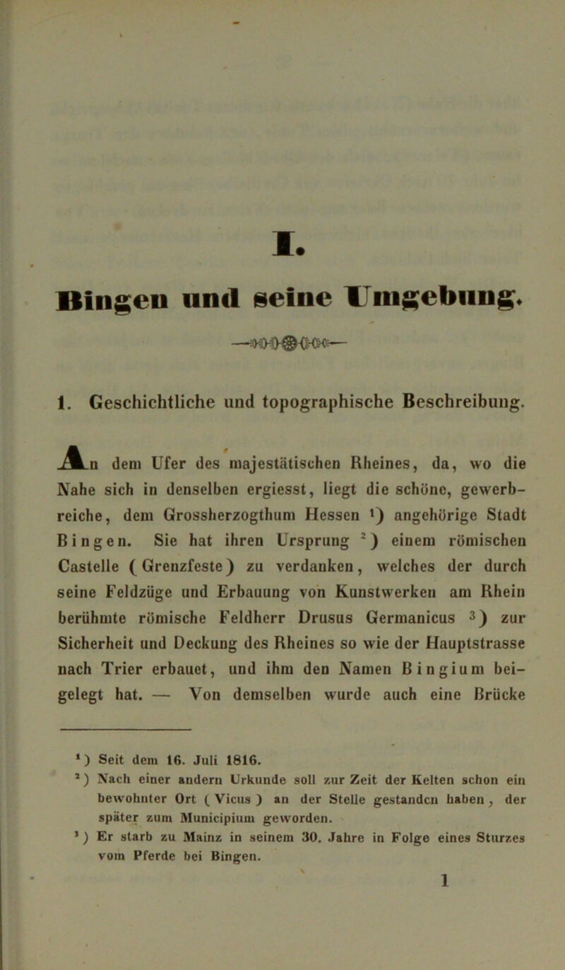 Bingen und seine Vnigebung* 1. Geschichtliche und topographische Beschreibung. _A_u dem Ufer des majestätischen Rheines, da, wo die Nahe sich in denselben ergiesst, liegt die schöne, gewerb- liche, dem Grossherzogthum Hessen l 2) angehürige Stadt Bingen. Sie hat ihren Ursprung J) einem römischen Castelle (Grenzfeste) zu verdanken, welches der durch seine Feldzüge und Erbauung von Kunstwerken am Rhein berühmte römische Feldherr Drusus Germanicus 3) zur Sicherheit und Deckung des Rheines so wie der Hauptstrasse nach Trier erbauet, und ihm den Namen Bingium bei- gelegt hat. — Von demselben wurde auch eine Brücke 1) Seit dein 16. Juli 1816. 2) Nach einer andern Urkunde soll zurZeit der Kelten schon ein bewohnter Ort ( Vicus ) an der Stelle gestanden haben, der später zum Municipiuin geworden. *) Er starb zu Mainz in seinem 30. Jahre in Folge eines Sturzes vom Pferde bei Bingen.