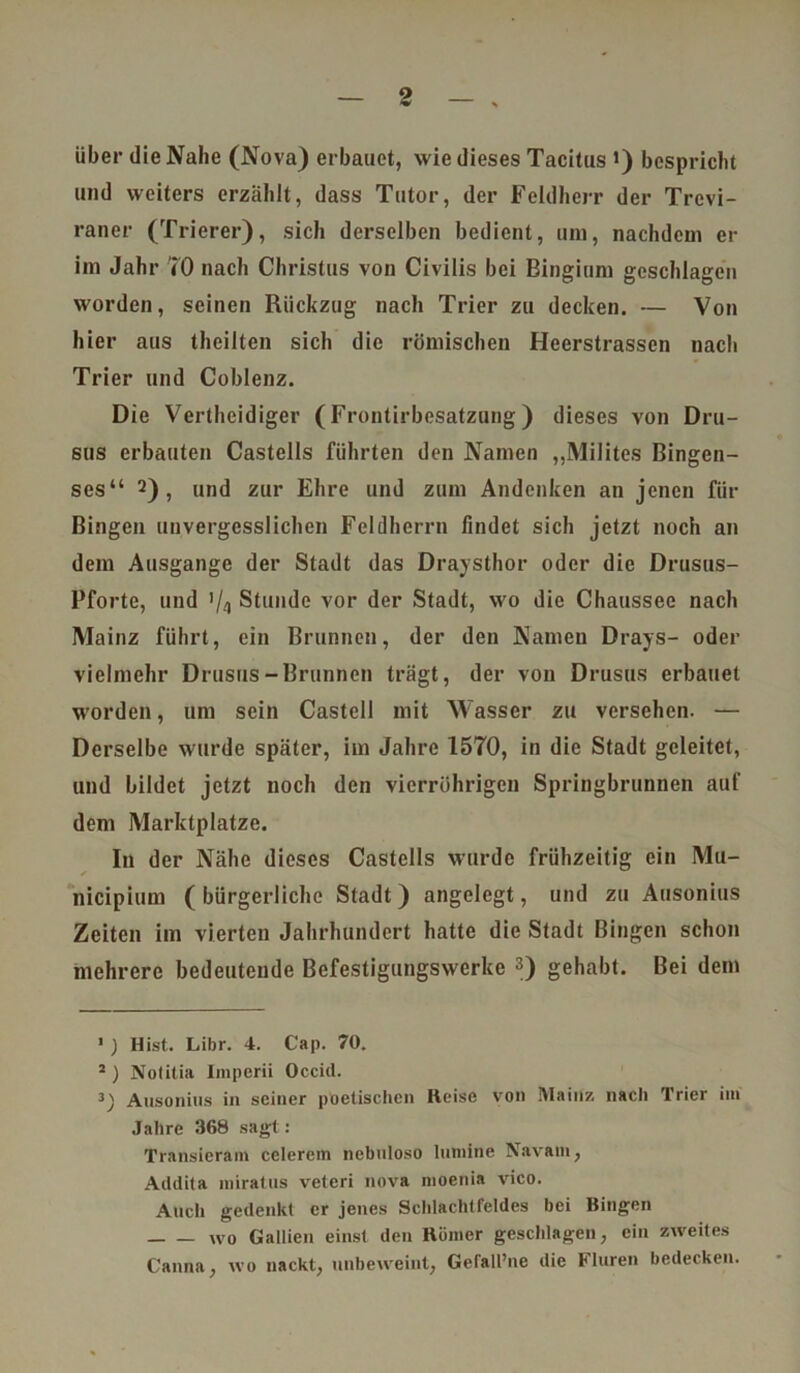 über die Nahe (Nova) erbauet, wie dieses Tacitus i) bespricht und weiters erzählt, dass Tutor, der Feldherr der Trevi- raner (Trierer), sich derselben bedient, um, nachdem er im Jahr 70 nach Christus von Civilis bei Bingium geschlagen worden, seinen Rückzug nach Trier zu decken. — Von hier aus theilten sich die römischen Heerstrassen nach Trier und Coblenz. Die Vertheidiger (Frontirbesatzung) dieses von Dru- sus erbauten Castells führten den Namen „Milites Bingen- ses“ 1 2) , und zur Ehre und zum Andenken an jenen für Bingen unvergesslichen Feldherrn findet sich jetzt noch an dem Ausgange der Stadt das Draysthor oder die Drusus- Pforte, und ’/a Stunde vor der Stadt, wo die Chaussee nach Mainz führt, ein Brunnen, der den Namen Drays- oder vielmehr Drusus-Brunnen trägt, der von Drusus erbauet worden, um sein Castell mit Wasser zu versehen. — Derselbe wurde später, im Jahre 1570, in die Stadt geleitet, und bildet jetzt noch den vierrührigen Springbrunnen auf dem Marktplatze. In der Nähe dieses Castells wurde frühzeitig ein Mu- nicipium (bürgerliche Stadt) angelegt, und zu Ausonius Zeiten im vierten Jahrhundert hatte die Stadt Bingen schon mehrere bedeutende Befestigungswerke 3) gehabt. Bei dem 1 ) Hist. Libr. 4. Cap. 70. 2 ) Nolitia Iniperii Occitl. 3) Ausonius in seiner poetischen Reise von Mainz, nach Trier im Jahre 368 sagt: Transieram celerem nebuloso luniine Navam, Addita miratus veteri nova moenia vico. Auch gedenkt er jenes Schlachlfeldes bei Bingen wo Gallien einst den Römer geschlagen, ein zweites Canna, wo nackt, unbeweint, Gefall’ne die Fluren bedecken.