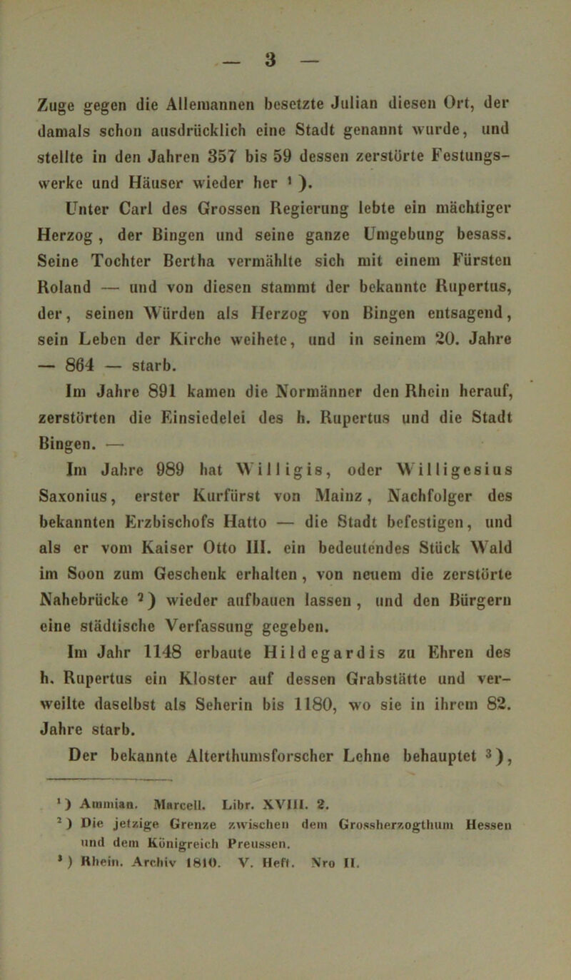 Zuge gegen die Alleroannen besetzte Julian diesen Ort, der damals schon ausdrücklich eine Stadt genannt wurde, und stellte in den Jahren 35T bis 59 dessen zerstörte Festungs- werke und Häuser wieder her 1 * ). Unter Carl des Grossen Regierung lebte ein mächtiger Herzog, der Bingen und seine ganze Umgebung besass. Seine Tochter Bertha vermählte sich mit einem Fürsten Roland — und von diesen stammt der bekannte Rupertus, der, seinen Würden als Herzog von Bingen entsagend, sein Leben der Kirche weihete, und in seinem 20. Jahre — 864 — starb. Im Jahre 891 kamen die Normänner den Rhein herauf, zerstörten die Einsiedelei des h. Rupertus und die Stadt Bingen. — Im Jahre 989 hat Willigis, oder Williges ius Saxonius, erster Kurfürst von Mainz, Nachfolger des bekannten Erzbischofs Hatto — die Stadt befestigen, und als er vom Kaiser Otto III. ein bedeutendes Stück Wald im Soon zum Geschenk erhalten , von neuem die zerstörte Nahebrücke 9) wieder aufbauen lassen , und den Bürgern eine städtische Verfassung gegeben. Im Jahr 1148 erbaute Hildegardis zu Ehren des h. Rupertus ein Kloster auf dessen Grabstätte und ver- weilte daselbst als Seherin bis 1180, wo sie in ihrem 82. Jahre starb. Der bekannte Alterthumsforschcr Lehne behauptet 3 *), 1) Aminian. Marcell. Libr. XVIII. 2. Die jeizige Grenze zwischen dem Grossherzogthum Hessen und dem Königreich Preussen, * ) Rhein. Archiv 1810. V. Hef». Nro II.