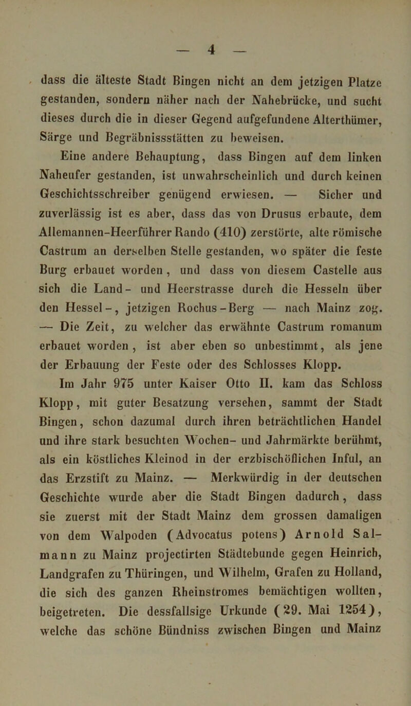 dass die älteste Stadt Bingen nicht an dem jetzigen Platze gestanden, sondern näher nach der Nahebrücke, und sucht dieses durch die in dieser Gegend aufgefundene Alterthümer, Särge und Begräbnissstättcn zu beweisen. Eine andere Behauptung, dass Bingen auf dem linken Naheufer gestanden, ist unwahrscheinlich und durch keinen Geschichtsschreiber genügend erwiesen. — Sicher und zuverlässig ist es aber, dass das von Drusus erbaute, dem Allemannen-Heerführer Rando (410) zerstörte, alte römische Castrum an derselben Stelle gestanden, wo später die feste Burg erbauet worden , und dass von diesem Castelle aus sich die Land - und Heerstrasse durch die Hesseln über den Hessel-, jetzigen Rochus-Berg — nach Mainz zog. — Die Zeit, zu welcher das erwähnte Castrum romanum erbauet worden, ist aber eben so unbestimmt, als jene der Erbauung der Feste oder des Schlosses Klopp. Im Jahr 975 unter Kaiser Otto II. kam das Schloss Klopp, mit guter Besatzung versehen, sammt der Stadt Bingen, schon dazumal durch ihren beträchtlichen Handel und ihre stark besuchten Wochen- und Jahrmärkte berühmt, als ein köstliches Kleinod in der erzbischöflichen InfuI, an das Erzstift zu Mainz. — Merkwürdig in der deutschen Geschichte wurde aber die Stadt Bingen dadurch, dass sie zuerst mit der Stadt Mainz dem grossen damaligen von dem Walpoden (Advocatus potens) Arnold Sal- mann zu Mainz projectirten Städtebunde gegen Heinrich, Landgrafen zu Thüringen, und Wilhelm, Grafen zu Holland, die sich des ganzen Rheinstromes bemächtigen wollten, beigetreten. Die dessfallsigc Urkunde (29. Mai 1254), welche das schöne Bündniss zwischen Bingen und Mainz