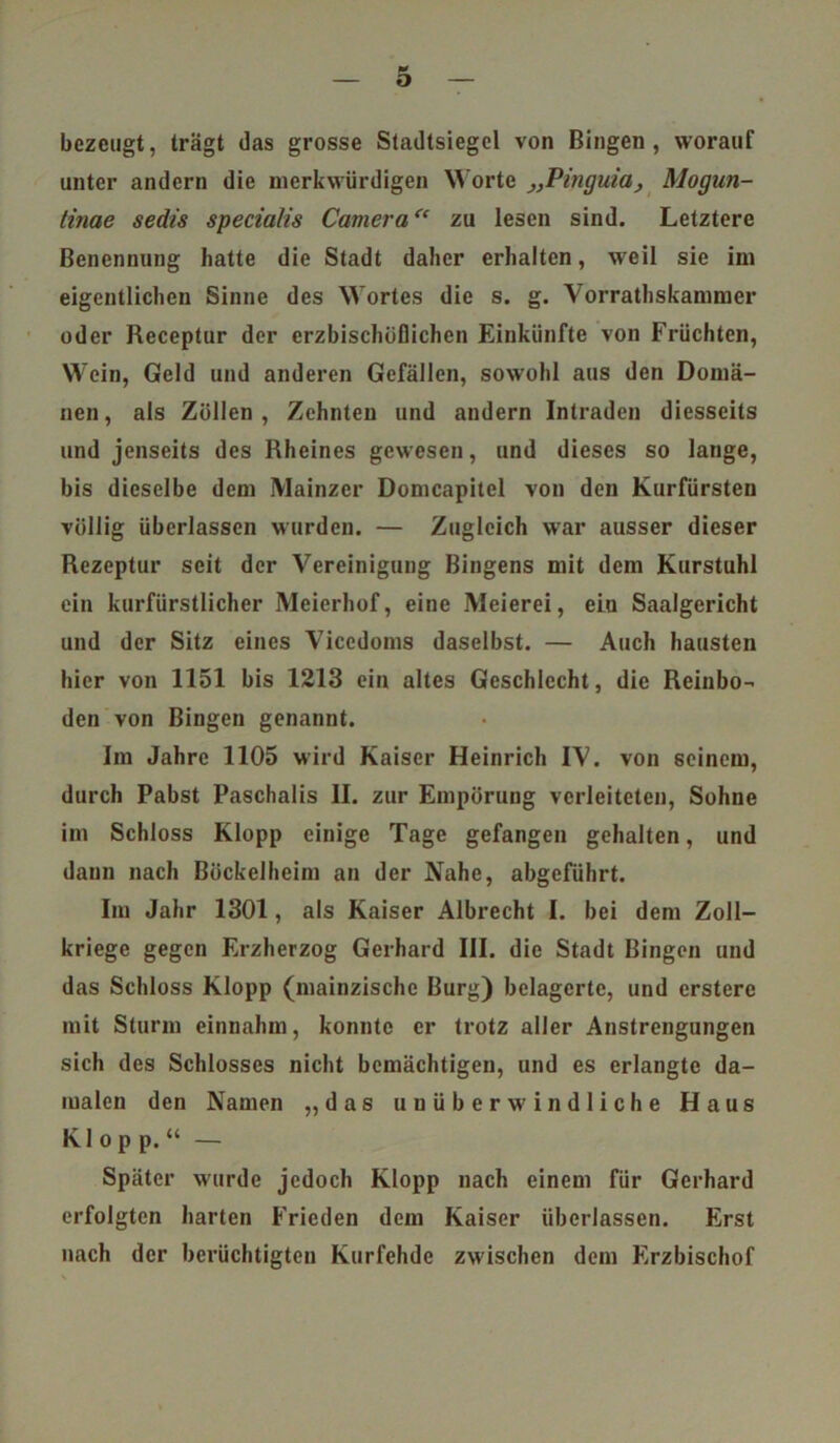 bezeugt, trägt das grosse Stadtsiegel von Bingen, worauf unter andern die merkwürdigen Worte „Pinguia, Mogun- tinae sedis specialis Camera“ zu lesen sind. Letztere Benennung hatte die Stadt daher erhalten, weil sie im eigentlichen Sinne des Wortes die s. g. Vorrathskammer oder Receptur der erzbischöflichen Einkünfte von Früchten, Wein, Geld und anderen Gefällen, sowohl aus den Domä- nen, als Zöllen, Zehnten und andern Intraden diesseits und jenseits des Rheines gewesen, und dieses so lange, bis dieselbe dem Mainzer Domcapitel von den Kurfürsten völlig überlassen wurden. — Zugleich war ausser dieser Rezeptur seit der Vereinigung Bingens mit dem Kurstuhl ein kurfürstlicher Meierhof, eine Meierei, eiu Saalgericht und der Sitz eines Vicedoms daselbst. — Auch hausten hier von 1151 bis 1213 ein altes Geschlecht, die Reinbo- den von Bingen genannt. Im Jahre 1105 wird Kaiser Heinrich IV. von seinem, durch Pabst Paschalis II. zur Empörung verleiteten, Sohne im Schloss Klopp einige Tage gefangen gehalten, und daun nach ßöckelheim an der Nahe, abgeführt. Im Jahr 1301, als Kaiser Albrecht I. bei dem Zoll- kriege gegen Erzherzog Gerhard III. die Stadt Bingen und das Schloss Klopp (mainzische Burg) belagerte, und ersterc mit Sturm einnahm, konnte er trotz aller Anstrengungen sich des Schlosses nicht bemächtigen, und es erlangte da- malen den Namen „das unüberwindliche Haus Klop p.“ — Später wurde jedoch Klopp nach einem für Gerhard erfolgten harten Frieden dem Kaiser überlassen. Erst nach der berüchtigten Kurfehde zwischen dem Erzbischof
