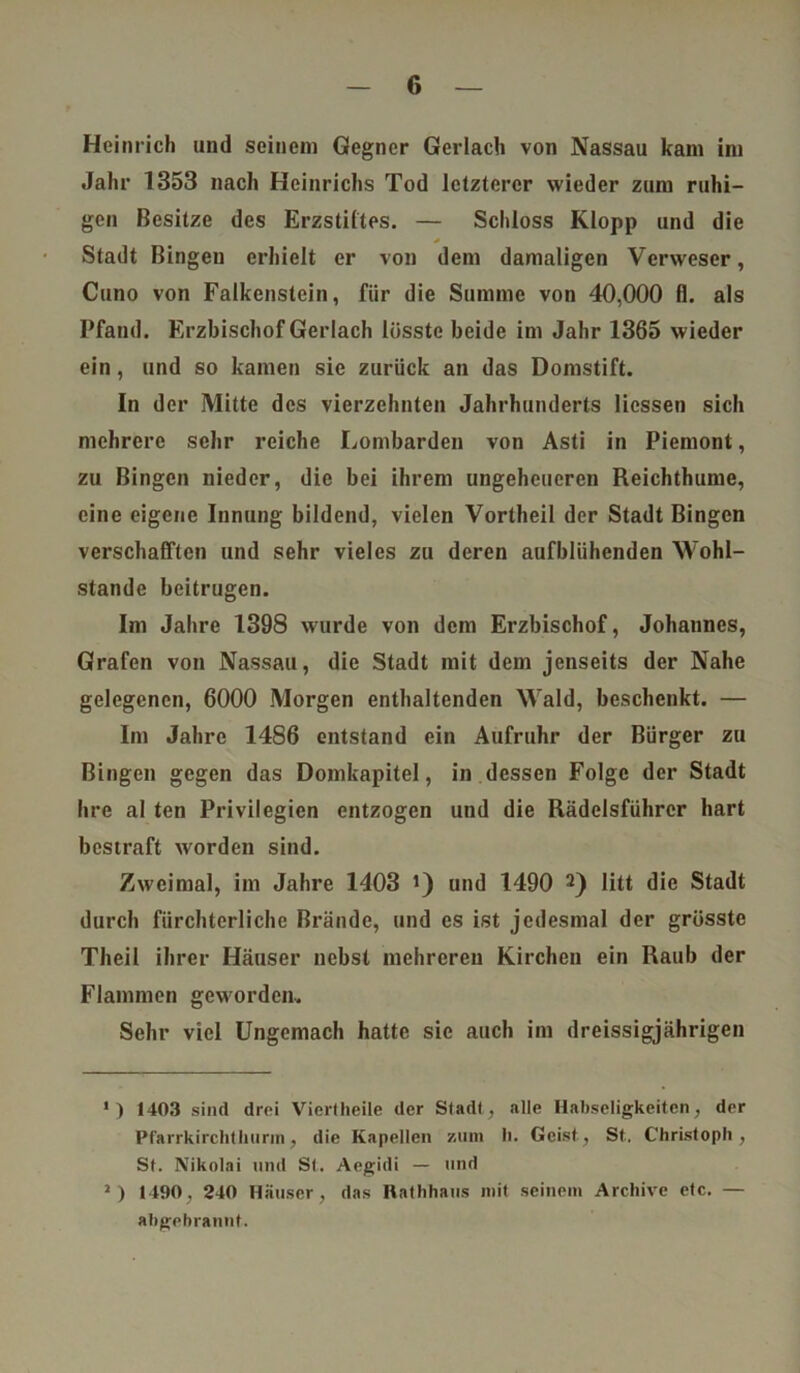 Heinrich und seinem Gegner Gerlach von Nassau kam im Jahr 1353 nach Heinrichs Tod letzterer wieder zum ruhi- gen Besitze des Erzstiftes. — Schloss Klopp und die Stadt Bingen erhielt er von dem damaligen Verweser, Cuno von Falkenstein, für die Summe von 40,000 fl. als Pfand. Erzbischof Gerlach lösste beide im Jahr 1365 wieder ein, und so kamen sie zurück an das Domstift. In der Mitte des vierzehnten Jahrhunderts Hessen sich mehrere sehr reiche Lombarden von Asti in Piemont, zu Bingen nieder, die bei ihrem ungeheueren Reichthume, eine eigene Innung bildend, vielen Vortheil der Stadt Bingen verschafften und sehr vieles zu deren aufblühenden Wohl- stände beitrugen. Im Jahre 1398 wurde von dem Erzbischof, Johannes, Grafen von Nassau, die Stadt mit dem jenseits der Nahe gelegenen, 6000 Morgen enthaltenden Wald, beschenkt. — Im Jahre 1486 entstand ein Aufruhr der Bürger zu Bingen gegen das Domkapitel, in dessen Folge der Stadt hre al ten Privilegien entzogen und die Rädelsführer hart bestraft worden sind. Zweimal, im Jahre 1403 >) und 1490 I 2) litt die Stadt durch fürchterliche Brände, und es ist jedesmal der grösste Theil ihrer Häuser nebst mehreren Kirchen ein Raub der Flammen geworden-. Sehr viel Ungemach hatte sie auch im dreissigjährigen I) 1403 sind drei Viertheile der Stadt, alle Habseligkeiten, der Pfarrkirchthurin, die Kapellen zum li. Geist, St. Christoph, St. Nikolai und St. Aegidi — und J) 1490, 240 Häuser, das Rathhaus mit seinem Archive etc. — abgebrannt.