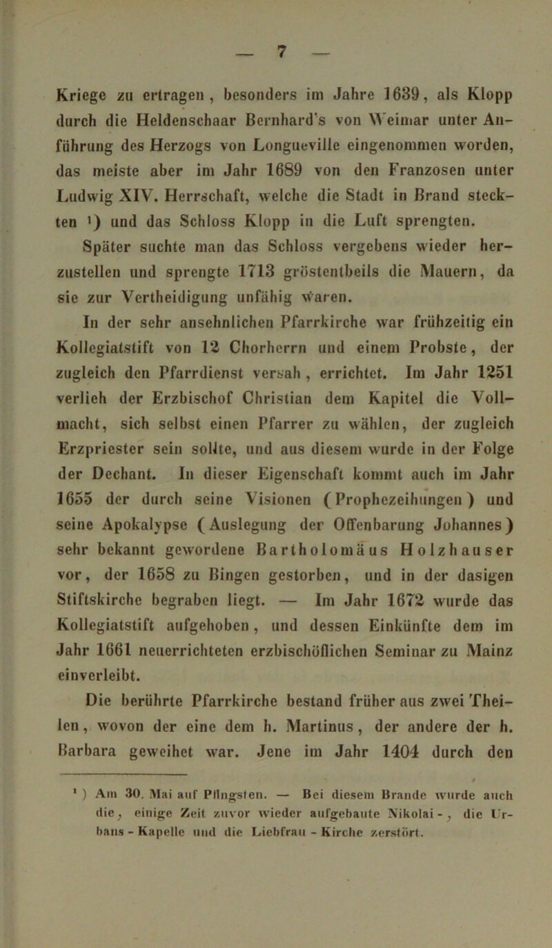 Kriege zu ertragen, besonders im Jahre 1639, als Klopp durch die Heldenschaar Bernhardts von Weimar unter An- führung des Herzogs von Longueville eingenommen worden, das meiste aber im Jahr 1689 von den Franzosen unter Ludwig XIV. Herrschaft, welche die Stadt in Brand steck- ten ') und das Schloss Klopp in die Luft sprengten. Später suchte man das Schloss vergebens wieder her- zustellen und sprengte 1713 grüstentbeils die Mauern, da sie zur Vertheidigung unfähig waren. In der sehr ansehnlichen Pfarrkirche war frühzeitig ein Kollegiatstift von 12 Chorherrn und einem Probste, der zugleich den Pfarrdicnst versah , errichtet. Im Jahr 1251 verlieh der Erzbischof Christian dem Kapitel die Voll- macht, sich selbst einen Pfarrer zu wählen, der zugleich Erzpriester sein sollte, und aus diesem wurde in der Folge der Dechant. In dieser Eigenschaft kommt auch im Jahr 1655 der durch seine Visionen (Prophezeihungen) und seine Apokalypse (Auslegung der Offenbarung Johannes) sehr bekannt gewordene Bartholomäus Holzhäuser vor, der 1658 zu Bingen gestorben, und in der dasigen Stiftskirche begraben liegt. — Im Jahr 1672 wurde das Kollegiatstift aufgehoben, und dessen Einkünfte dem im Jahr 1661 neuerrichteten erzbischöflichen Seminar zu Mainz einverleibt. Die berührte Pfarrkirche bestand früher aus zwei Thei- len, wovon der eine dem h. Martinas, der andere der h. Barbara geweihet war. Jene im Jahr 1404 durch den 1 ) Am 30. Mai auf Pfingsten. — Bei diesem Brande wurde auch die, einige Zeit zuvor wieder aufgebaute Nikolai-, die Ur- bans-Kapelle und die Liebfrau - Kirche zerstört.