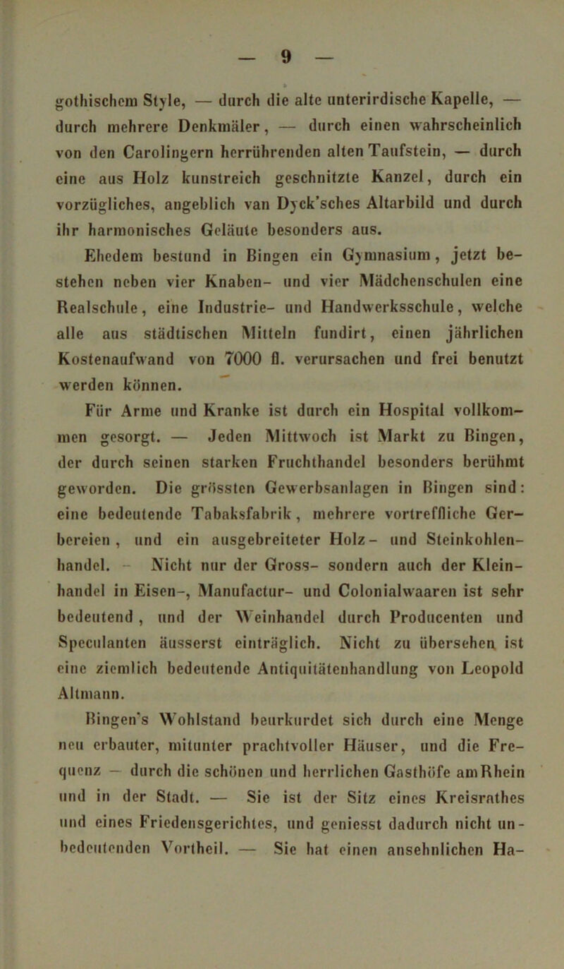 gothischem Style, — durch die alte unterirdische Kapelle, — durch mehrere Denkmäler, — durch einen wahrscheinlich von den Carolingern herrührenden alten Taufstein, — durch eine aus Holz kunstreich geschnitzte Kanzel, durch ein vorzügliches, angeblich van Dyck’sches Altarbild und durch ihr harmonisches Geläute besonders aus. Ehedem bestund in Bingen ein Gymnasium , jetzt be- stehen neben vier Knaben- und vier Mädchenschulen eine Realschule, eine Industrie- und Handwerksschule, welche alle aus städtischen Mitteln fundirt, einen jährlichen Kostenaufwand von 7000 fl. verursachen und frei benutzt werden können. Für Arme und Kranke ist durch ein Hospital vollkom- men gesorgt. — Jeden Mittwoch ist Markt zu Bingen, der durch seinen starken Fruchthandel besonders berühmt geworden. Die grössten Gewerbsanlagen in Bingen sind: eine bedeutende Tabaksfabrik, mehrere vortreffliche Ger- bereien , und ein ausgebreiteter Holz- und Steinkohlen- bandel. - Nicht nur der Gross- sondern auch der Klein- handel in Eisen-, Manufactur- und Colonialwaaren ist sehr bedeutend , und der Weinhandel durch Producenten und Spcculantcn äusserst einträglich. Nicht zu übersehen ist eine ziemlich bedeutende Antiquitätenbandlung von Leopold Altmann. Bingen's Wohlstand beurkurdct sich durch eine Menge neu erbauter, mitunter prachtvoller Häuser, und die Fre- quenz — durch die schönen und herrlichen Gasthöfe am Rhein und in der Stadt. — Sic ist der Sitz eines Kreisrnthes und eines Friedensgerichtes, und geniesst dadurch nicht un- bedeutenden Vortheil. — Sie hat einen ansehnlichen Ha-