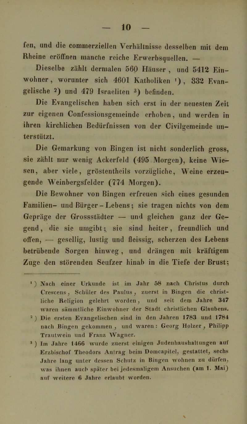 fen, und die commerziellen Verhältnisse desselben mit dem Rheine eröffnen manche reiche Erwerbsquellen. — Dieselbe zählt dermalen 560 Häuser , und 5412 Ein- wohner, worunter sich 4601 Katholiken ') , 832 Evan- gelische 2) un(] 479 Israeliten 1 * 3) befinden. Die Evangelischen haben sich erst in der neuesten Zeit zur eigenen Confessionsgcmeinde erhoben, und werden in ihren kirchlichen Bedürfnissen von der Civilgemeinde un- terstützt. Die Gemarkung von Bingen ist nicht sonderlich gross, sie zählt nur wenig Ackerfeld (495 Morgen), keine Wie- sen, aber viele, gröstentheils vorzügliche, Weine erzeu- gende Weinbergsfeldcr (774 Morgen). Die Bewohner von Bingen erfreuen sich eines gesunden Familien- und Bürger - Lebens; sie tragen nichts von dem Gepräge der Grossstädter — und gleichen ganz der Ge- gend , die sie umgibt;, sie sind heiter, freundlich und offen, — gesellig, lustig und fleissig, scherzen des Lebens betrübende Sorgen hinweg, und drängen mit kräftigem Zuge den störenden Seufzer hinab in die Tiefe der Brust; 1) Nach einer Urkunde ist im Jahr 58 nach Christus durch Crescens, Schüler des Paulus, zuerst in Bingen die christ- liche Religion gelehrt worden, und seit dem Jahre 347 waren sännntliche Einwohner der Stadt christlichen Glaubens. 3 ) Die ersten Evangelischen sind in den Jahren 1783 und 1784 nach Bingen gekommen , und waren : Georg Holzer , Philipp Trautwein und Franz Wagner. 3 ) Im Jahre 1466 wurde zuerst einigen Judenhaushaltungen auf Erzbischof Theodors Antrag beim Domcapitel, gestattet, sechs Jahre lang unter dessen Schutz in Bingen wohnen zu dürfen, was ihnen auch später bei jedesmaligem Ansuchen (am 1. Mai) auf weitere 6 Jahre erlaubt worden. \