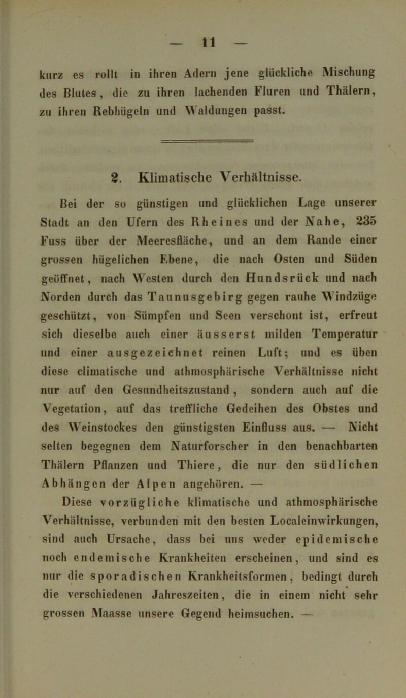 kurz es rollt in ihren Adern jene glückliche Mischung des Blutes, die zu ihren lachenden Fluren und Thälern, zu ihren Rebhügeln und Waldungen passt. 2. Klimatische Verhältnisse. Bei der so günstigen und glücklichen Lage unserer Stadt an den Ufern des Rheines und der Nahe, 235 Fuss über der Meeresfläche, und an dem Rande einer grossen hügelichen Ebene, die nach Osten und Süden geöffnet, nach WTcsten durch den Hundsrück und nach Norden durch das Taunusgebirg gegen rauhe Windzüge geschützt, von Sümpfen und Seen verschont ist, erfreut sich dieselbe auch einer äusserst milden Temperatur und einer ausgezeichnet reinen Luft; und es üben diese climatische und athmosphärische Verhältnisse nicht nur auf den Gesundheitszustand , sondern auch auf die Vegetation, auf das treffliche Gedeihen des Obstes und des Weinstockes den günstigsten Einfluss aus. — Nicht selten begegnen dem Naturforscher in den benachbarten Thälern Pflanzen und Thierc, die nur den südlichen Abhängen der Alpen angehören. — Diese vorzügliche klimatische und athmosphärische Verhältnisse, verbunden mit den besten Localeinwirkungen, sind auch Ursache, dass bei uns weder epidemische noch endemische Krankheiten erscheinen, und sind es nur die sporadischen Krankheitsformen, bedingt durch die verschiedenen Jahreszeiten, die in einem nicht sehr grossen Maasse unsere Gegend heimsuchen. —