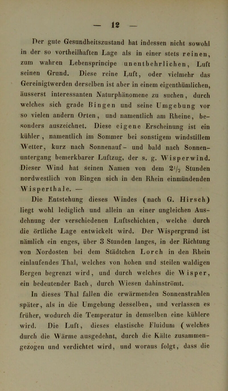 Der gute Gesundheitszustand hat indessen nicht sowohl in der so vorteilhaften Lage als in einer stets reinen, zum wahren Lebensprineipe unentbehrlichen, Luft seinen Grund. Diese reine Luft, oder vielmehr das Gereinigtwerden derselben ist aber in einem eigentümlichen, äusserst interessanten Naturphänomene zu suchen, durch welches sich grade Bingen und seine Umgebung vor so vielen andern Orten, und namentlich am Rheine, be- sonders auszeichnet. Diese eigene Erscheinung ist ein kühler , namentlich im Sommer bei sonstigem windstillem Wetter, kurz nach Sonnenauf- und bald nach Sonnen- untergang bemerkbarer Luftzug, der s. g. Wisperwind. Dieser Wind hat seinen Namen von dem 3'/2 Stunden nordwestlich von Bingen sich in den Rhein einmündenden W i s p e r t h a 1 e. — Die Entstehung dieses Windes (nach G. Hirsch) liegt wohl lediglich und allein an einer ungleichen Aus- dehnung der verschiedenen Luftschichten, welche durch die örtliche Lage entwickelt wird. Der Wispergrund ist nämlich ein enges, über 3 Stunden langes, in der Richtung von Nordosten bei dem Städtchen Lorch in den Rhein einlaufendes Thal, welches von hohen und steilen waldigen Bergen begrenzt wird, und durch welches die Wisper, ein bedeutender Bach, durch Wiesen dahinströmt. In dieses Thal fallen die erwärmenden Sonnenstrahlen später, als in die Umgebung desselben, und verlassen es früher, wodurch die Temperatur in demselben eine kühlere wird. Die Luft, dieses elastische Fluidum (welches durch die Wärme ausgedehnt, durch die Kälte zusammen- gezogen und verdichtet wird, und woraus folgt, dass die