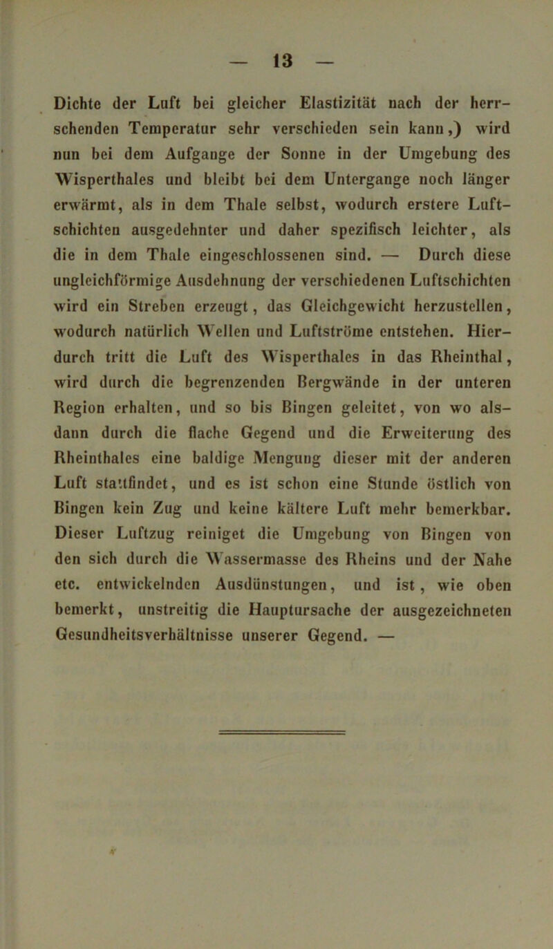 Dichte der Luft bei gleicher Elastizität nach der herr- schenden Temperatur sehr verschieden sein kann,) wird nun bei dem Aufgange der Sonne in der Umgebung des Wisperthaies und bleibt bei dem Untergange noch länger erwärmt, als in dem Thale selbst, wodurch erstere Luft- schichten ausgedehnter und daher spezifisch leichter, als die in dem Thale eingeschlossenen sind. — Durch diese ungleichförmige Ausdehnung der verschiedenen Luftschichten wird ein Streben erzeugt, das Gleichgew icht herzustellen, wodurch natürlich Wellen und Luftströme entstehen. Hier- durch tritt die Luft des Wisperthaies in das Rheinthal, wird durch die begrenzenden Bergwrände in der unteren Region erhalten, und so bis Bingen geleitet, von wo als- dann durch die flache Gegend und die Erweiterung des Rheinthaies eine baldige Mengung dieser mit der anderen Luft sta'.tfindet, und es ist schon eine Stunde östlich von Bingen kein Zug und keine kältere Luft mehr bemerkbar. Dieser Luftzug reiniget die Umgebung von Bingen von den sich durch die Wassermasse des Rheins und der Nahe etc. entwickelnden Ausdünstungen, und ist , wie oben bemerkt, unstreitig die Hauptursache der ausgezeichneten Gesundheitsverhältnisse unserer Gegend. —