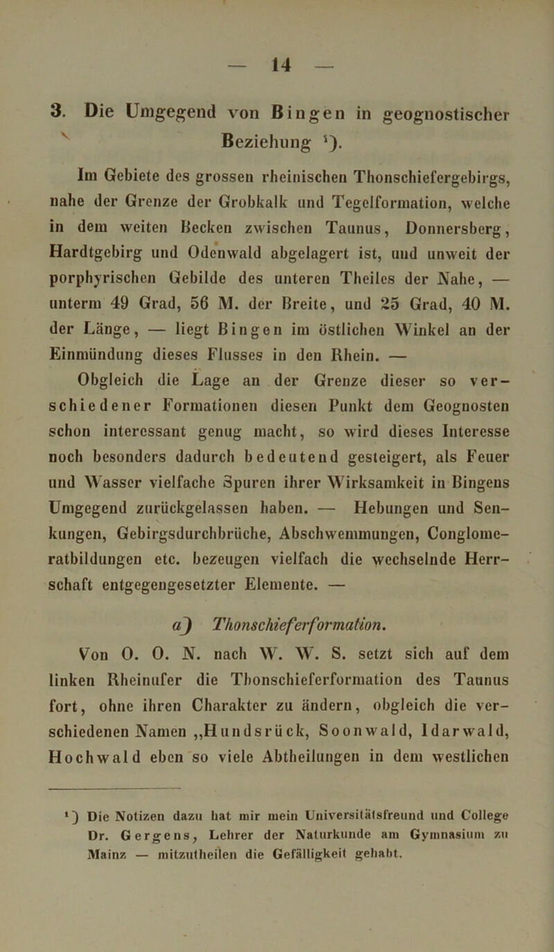 3. Die Umgegend von Bingen in geognostischer Beziehung s). Im Gebiete des grossen rheinischen Thonschiefergebirgs, nahe der Grenze der Grobkalk: und Tegelformation, welche in dem weiten Becken zwischen Taunus, Donnersberg, Hardtgcbirg und Odenwald abgelagert ist, und unweit der porphyrischcn Gebilde des unteren Theiles der Nabe, — unterm 49 Grad, 56 M. der Breite, und 25 Grad, 40 M. der Länge, — liegt Bingen im östlichen Winkel an der Einmündung dieses Flusses in den Rhein. — Obgleich die Lage an der Grenze dieser so ver- schiedener Formationen diesen Punkt dem Geoguosten schon interessant genug macht, so wird dieses Interesse noch besonders dadurch bedeutend gesteigert, als Feuer und Wasser vielfache Spuren ihrer Wirksamkeit in Bingens Umgegend zurückgelassen haben. — Hebungen und Sen- kungen, Gcbirgsdurchbrüche, Abschwemmungen, Conglomc- ratbildungen etc. bezeugen vielfach die wechselnde Herr- schaft entgegengesetzter Elemente. — aj Thonschieferformation. Von 0. 0. N. nach W. W. S. setzt sich auf dem linken Rheinufer die Thonschieferformation des Taunus fort, ohne ihren Charakter zu ändern, obgleich die ver- schiedenen Namen „Hunds rück, Soonwald, Idarwald, Hochwald eben so viele Abtheilungen in dem westlichen Die Notizen dazu hat mir mein Universitätsfreund und College Dr. Gergens, Lehrer der Naturkunde am Gymnasium zu Mainz — mitzutheilen die Gefälligkeit gehabt.