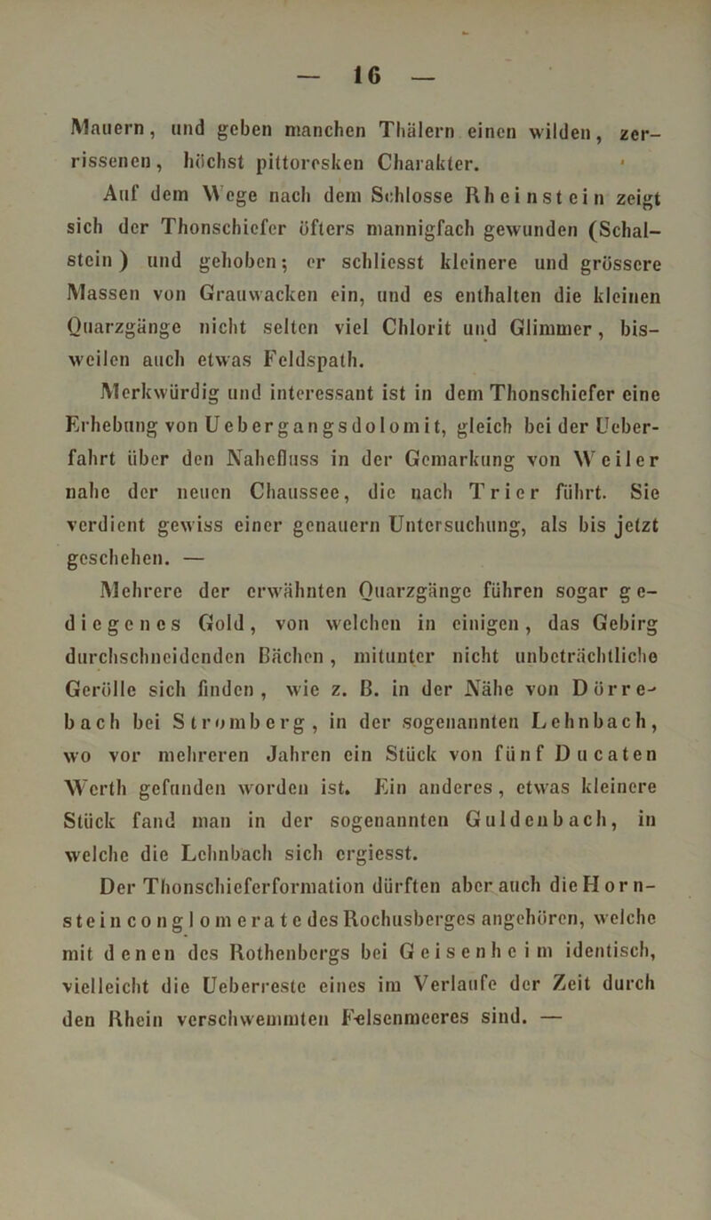 Mauern, und geben manchen Thälern einen wilden, zer- rissenen, höchst pittoresken Charakter. Auf dem Wege nacli dem Schlosse Rh einst ein zeigt sich der Thonschiefer öfters mannigfach gewunden (Schäl- stein ) und gehoben; er schliesst kleinere und grössere Massen von Grauwacken ein, und es enthalten die kleinen Quarzgänge nicht selten viel Chlorit und Glimmer, bis- weilen auch etwas Feldspath. Merkwürdig und interessant ist in dem Thonschicfcr eine Erhebung von Uebergangsdolomit, gleich bei der Ueber- fahrt über den Nahefluss in der Gemarkung von Wr ei1e r nahe der neuen Chaussee, die nach Trier führt. Sie verdient gewiss einer genauem Untersuchung, als bis jetzt geschehen. — Mehrere der erwähnten Quarzgänge führen sogar ge- diegenes Gold, von welchen in einigen, das Gebirg durchschneidenden Bächen, mitunter nicht unbeträchtliche Gerolle sich finden, wie z. B. in der Nähe von Dürren bach bei Stromberg, in der sogenannten Lehnbach, wo vor mehreren Jahren ein Stück von fünf Ducaten Werth gefunden worden ist. Ein anderes, etwras kleinere Stück fand man in der sogenannten Gulden bach, in welche die Lohnbuch sich crgicsst. Der Thonschieferforniation dürften aber auch dicHorn- steinconglomerate des Rochusberges angehören, welche mit denen des Rothenbergs bei Geisenheim identisch, vielleicht die Ueberreste eines im Verlaufe der Zeit durch den Rhein verschwemmten F-elsenmecres sind. —