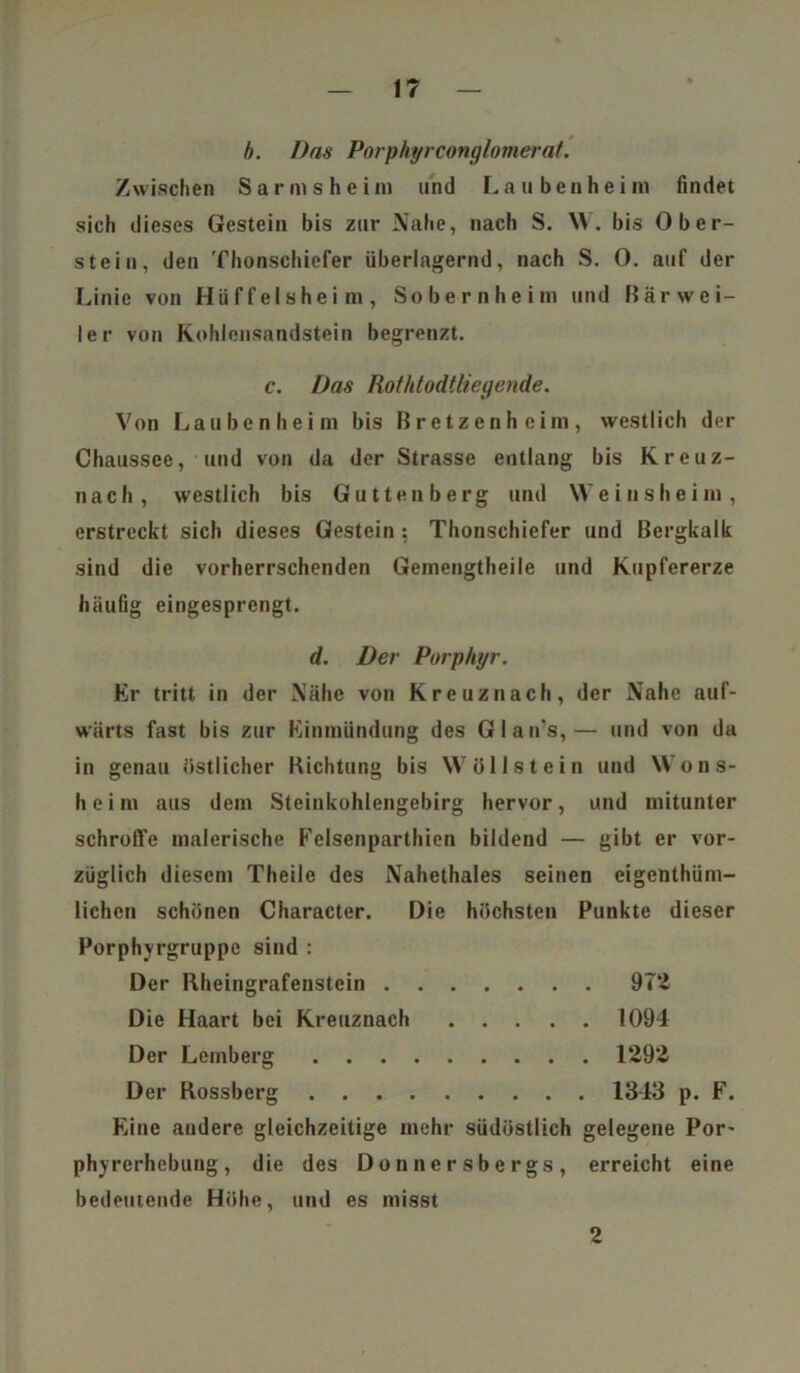 b. Das Porphyrconglomerat. Zwischen Sarmsheim und Laubenheini findet sich dieses Gestein bis zur Nahe, nach S. W. bis Ober- st ein, den Thonschiefer überlagernd, nach S. 0. auf der Linie von Hüffelsheim, Sobernheim und Mär wei- let- von Kohlensandstein begrenzt. c. Das Rothtodtliegende. Von Lauben heim bis Bretzenheim, westlich der Chaussee, und von da der Strasse entlang bis Kreuz- nach, westlich bis Gu t teil b erg und Weinsheini, erstreckt sich dieses Gestein; Thonschiefer und Bergkalk sind die vorherrschenden Gemengtheile und Kupfererze häufig eingesprengt. d. Der Porphyr. Er tritt in der Nähe von Kreuznach, der Nahe auf- wärts fast bis zur Einmündung des Glan's,— und von da in genau östlicher Richtung bis Wöllstein und Wons- heim aus dem Steinkohlengebirg hervor, und mitunter schroffe malerische Felsenparthien bildend — gibt er vor- züglich diesem Theile des Nahethaies seinen eigenthüm- lichen schönen Character. Die höchsten Punkte dieser Porphyrgruppe sind : Der Rheingrafeustein 972 Die Haart bei Kreuznach 1094 Der Lemberg 1292 Der Rossberg 1343 p. F. Eine andere gleichzeitige mehr südöstlich gelegene Por- phyrerhebung, die des Donnersbergs, erreicht eine bedeutende Höhe, und es misst 2