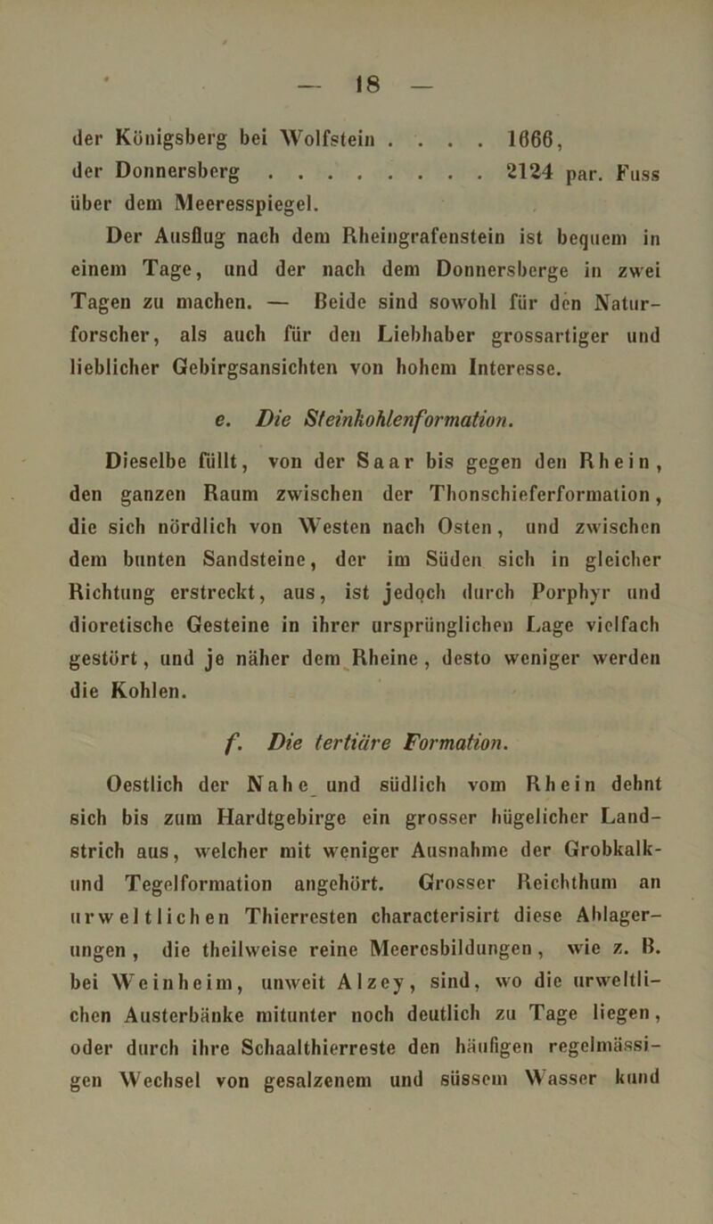 der Königsberg bei Wolfstein .... 1666, der Donnersberg 2124 par. Fuss über dem Meeresspiegel. Der Ausflug nach dem Rheingrafenstein ist bequem in einem Tage, und der nach dem Donnersberge in zwei Tagen zu machen. — Beide sind sowohl für den Natur- forscher, als auch für den Liebhaber grossartiger und lieblicher Gebirgsansichten von hohem Interesse. e. Die Steinkohlenformation. Dieselbe füllt, von der Saar bis gegen den Rhein, den ganzen Raum zwischen der Thonschieferformation, die sich nördlich von Westen nach Osten, und zwischen dem bunten Sandsteine, der im Süden sich in gleicher Richtung erstreckt, aus, ist jedoch durch Porphyr und dioretische Gesteine in ihrer ursprünglichen Lage vielfach gestört, und je näher dem Rheine, desto weniger werden die Kohlen. f. Die tertiäre Formation. Oestlich der Nahe und südlich vom Rhein dehnt sich bis zum Hardtgebirge ein grosser hügelicher Land- strich aus, welcher mit weniger Ausnahme der Grobkalk- und Tegelformation angehört. Grosser Reichthum an urwelt lieh en Thierresten characterisirt diese Alllager- ungen , die theihveise reine Meercsbildungen, wie z. B. bei Weinheim, unweit Alzey, sind, wo die urweltli- chcn Austerbänke mitunter noch deutlich zu Tage liegen, oder durch ihre Schaalthierreste den häufigen regelmässi- gen Wechsel von gesalzenem und süssem Wasser kund