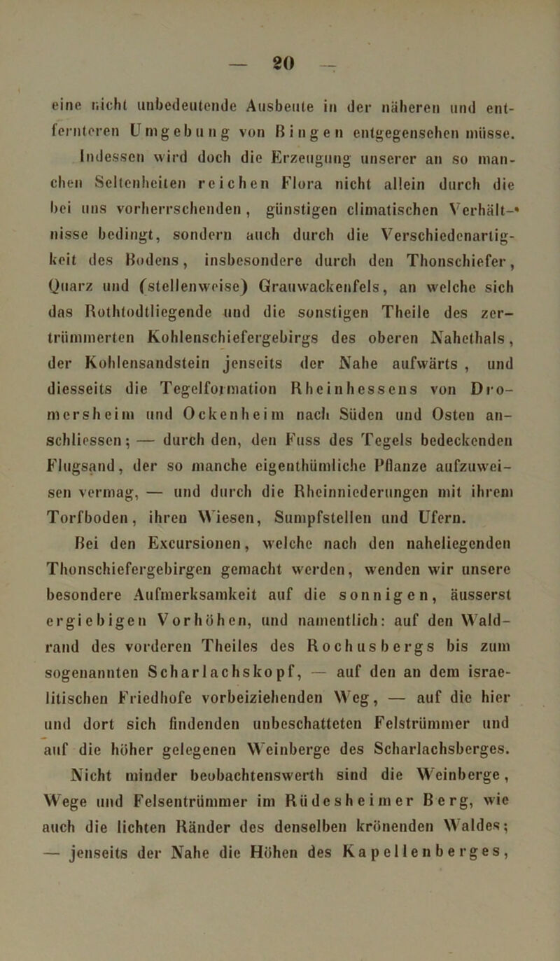 80 eine nicht unbedeutende Ausbeute in der näheren und ent- fernteren Umgebung von Bingen entgegensehen müsse. Indessen wird doch die Erzeugung unserer an so man- chen Seltenheiten reichen Flora nicht allein durch die bei uns vorherrschenden , günstigen climatischen Verhält-» nisse bedingt, sondern auch durch die Verschiedenarlig- keit des Bodens, insbesondere durch den Thonschiefer, Quarz und ('stellenweise) Grauwackenfels, an welche sich das Rothtodtliegende und die sonstigen Theile des zer- trümmerten Kohlenschiefergebirgs des oberen Nahethals, der Kohlensandstein jenseits der Nahe aufwärts , und diesseits die Tcgelfojmation Rheinhessens von Dro- mersheim und Ockenheim nach Süden und Osten an- schliesscn; — durch den, den Kuss des Tegels bedeckenden Flugsand, der so manche eigenthümliche Pflanze aufzuwei- sen vermag, — und durch die Rheinniederungen mit ihrem Torfboden, ihren Wiesen, Sumpfstellen und Ufern. Bei den Excursionen, welche nach den naheliegenden Thonschiefergebirgen gemacht werden, wenden wir unsere besondere Aufmerksamkeit auf die sonnigen, äusserst ergiebigen Vorhöhen, und namentlich: auf den Wald- rand des vorderen Theiles des Rochusbergs bis zum sogenannten Scharlachskopf, — auf den an dem israe- litischen Friedhofe vorbeiziehenden Weg, — auf die hier und dort sich findenden unbeschattetcn Felstrümmer und auf die höher gelegenen Weinberge des Scharlachsberges. Nicht minder beobachtenswerth sind die Weinberge, Wege und Felsentrümmer im Rtidesheimer Berg, wie auch die lichten Ränder des denselben krönenden Waldes; — jenseits der Nahe die Höhen des Kapellenberges,