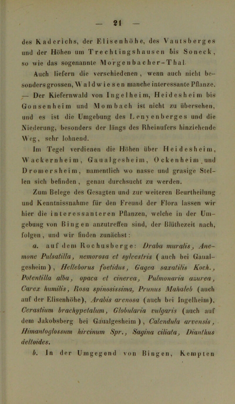 ZI des Kader ich 8, der Elisen höhe, des Vautsberges und der Höhen um Trechtingshausen bis So neck, so wie das sogenannte Morgeubacher-Thal- Auch liefern die verschiedenen , wenn auch nicht be- sonders grossen, W a I d w i e s e n manche interessante Pflanze. — Der Kiefernwald von Ingelheim, Hei des heim bis Gonsenheim und Mombach ist nicht zu übersehen, und es ist die Umgebung des E en) e n berge s und die Niederung, besonders der längs des Rheinufers hinziehendc Weg, sehr lohnend. Im Tegel verdienen die Höhen über Heidesheim, Wackernheim, G a u a I g e s h e i m , Ockenheim, und Dromersheim, namentlich wo nasse und grasige Stel- len sich befinden , genau durchsucht zu werden. Zum Belege des Gesagten und zur weiteren Beurtheilung und Kenntnissnahme für den Freund der Flora lassen wir hier die interessanteren Pflanzen, welche in der Um- gebung von Bingen anzutreffen sind, der Blüthczeit nach, folgen , und wir finden zunächst: a. auf dem Roohusbcrge: Ürabu muralis, Ane- mone Pulsatilla, nemorosa et sylvestris ( auch bei Gaual- gesheim), Helleborus foetidus, Gayen saxatilis Koch., Potentilla alba, opaca et cinerea, Pulrnonaria azurea, Car ex humitis, Piosa spinosissima, Prunus Mahaleb (auch auf der Elisenhöhe), Arabis arenosa (auch bei Ingelheim), Cerastium brachypetalum, Globularia vulgaris (auch auf dem Jakobsberg bei Gaualgesheim ) , Calendula arvensis, Himantoylossum hircinum Spr., Sagina ciliata, Dianthus de/toides. b. In der Umgegend von Bingen, Kempten