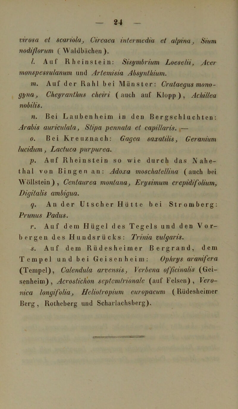 virosa et scariola, Circaca intermediu et alpina, Sium nodiflorum ( Waldbächen ). I. Auf R h e i n s t e i n: Sisymbrium Loeselii, Acer monspessulanum und Artemisia Absynthium. in. Auf der Ra hl bei Münster: Crataegus mono- gyna, Cheyranthns cheiri (auch auf Klopp), Achillea nobilis. n. Bei Lauben heim in den Bergschluchten: Arabis auriculata, Stipa pennata et capillaris. .— o. Bei Kreuznach: Gagea saxatilis, Geranium lucidum, Lactuca purpurea. p. Auf Rhein stein so wie durch das Nahe- thal von Bingen an: Adoxa moschatellina (auch bei Wöllstein), Centaurea montana, Erysimum crepidifolium, Digitalis ambigua. q. Ander Utscher Hütte bei Stromberg: Prunus Padus. r. Auf dem Hügel des Tegels und den Vor- bergen des Hundsrücks: Trinia vulgaris. s. Auf dem Rüdesheimer Bergrand, dem Tempel und bei Geisenheim: Op/irys aranifera (Tempel), Calendula arvensis, Verbena officinalis (Gei- senheim) , Acrosticlion septemlrionale (auf Felsen) , Vero- nica longifolia, Heliotropium europaeum (Rüdesheimer Berg, Rotheberg und Scharlachsberg).