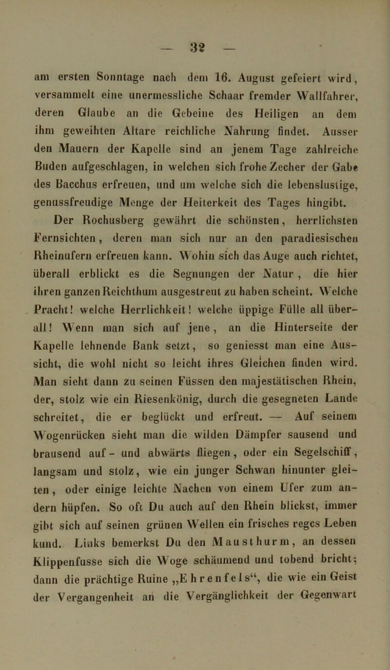 am ersten Sonntage nach dem 16. August gefeiert wird, versammelt eine unermessliche Schaar fremder Wallfahrer, deren Glaube an die Gebeine des Heiligen an dem ihm geweihten Altäre reichliche Nahrung findet. Ausser den Mauern der Kapelle sind an jenem Tage zahlreiche Buden aufgeschlagen, in welchen sich frohe Zecher der Gabe des Bacchus erfreuen, und um welche sich die lebenslustige, genussfreudige Menge der Heiterkeit des Tages hingibt. Der Rochusberg gewährt die schönsten, herrlichsten Fernsichten, deren man sich nur an den paradiesischen Rheinufern erfreuen kann. Wohin sich das Auge auch richtet, überall erblickt es die Segnungen der Natur , die hier ihren ganzen Reichthum ausgestreut zu haben scheint. Welche Pracht! welche Herrlichkeit! welche üppige Fülle all über- all ! Wenn man sich auf jene, an die Hinterseite der Kapelle lehnende Bank setzt, so geniesst man eine Aus- sicht, die wohl nicht so leicht ihres Gleichen finden wird. Man sieht dann zu seinen Füssen den majestätischen Rhein, der, stolz wie ein Riesenkönig, durch die gesegneten Lande schreitet, die er beglückt und erfreut. — Auf seinem Wogenrücken sieht man die wilden Dämpfer sausend und brausend auf - und abwärts fliegen, oder ein Segelschiff, langsam und stolz, wie ein junger Schwan hinunter glei- ten , oder einige leichte Nachen von einem Ufer zum an- dern hüpfen. So oft Du auch auf den Rhein blickst, immer gibt sich auf seinen grünen Wellen ein frisches reges Leben kund. Links bemerkst Du den Mausthurm, an dessen Klippenfusse sich die Woge schäumend und tobend bricht; dann die prächtige Ruine „E h r en f eis“, die wie ein Geist der Vergangenheit an die Vergänglichkeit der Gegenwart