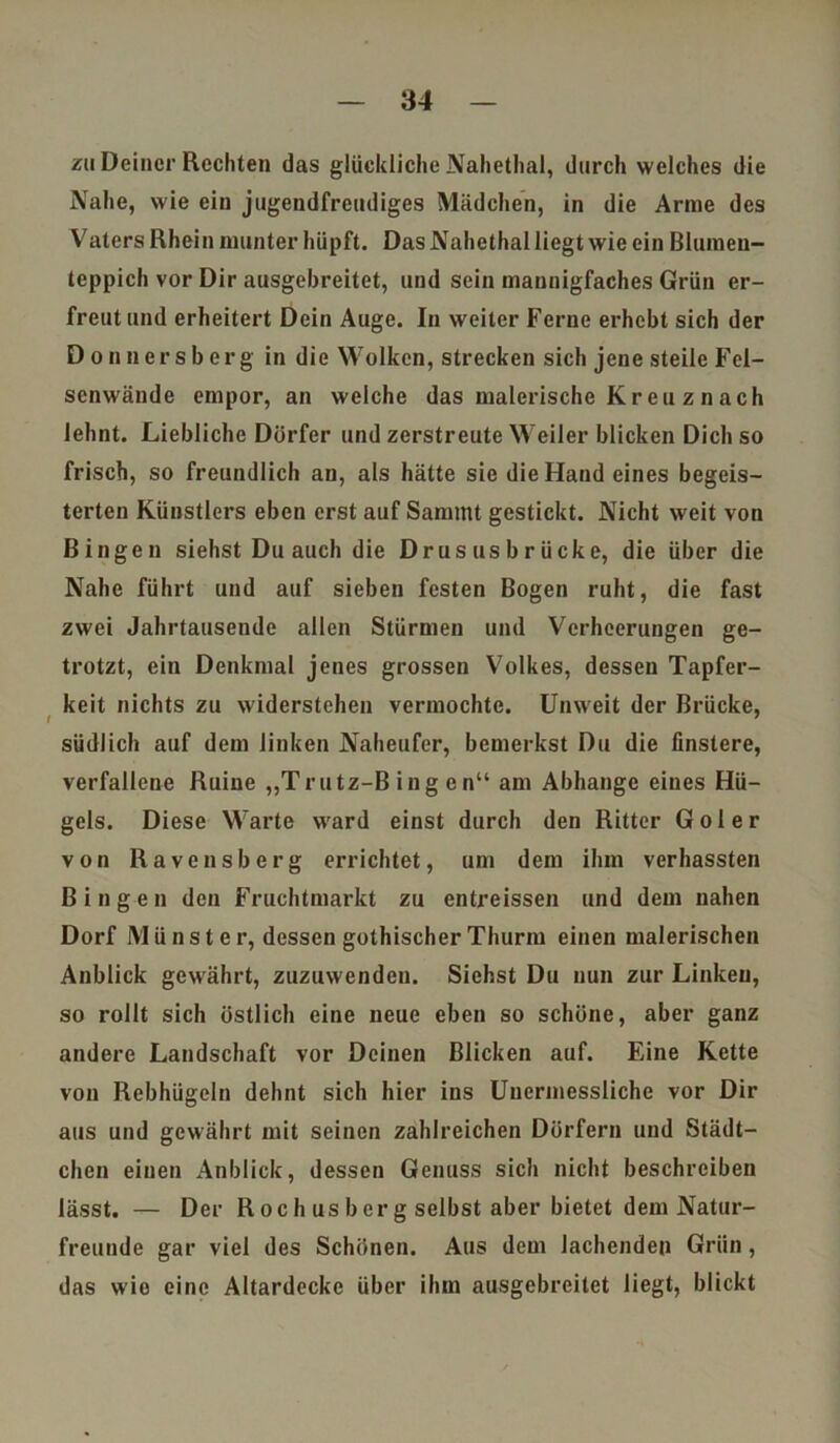 zu Deiner Rechten das glückliche Nahethal, durch welches die Nahe, wie ein jugendfreudiges Mädchen, in die Arme des Vaters Rhein munter hüpft. Das Nahethal liegt wie ein Blumen- teppich vor Dir ausgebreitet, und sein mannigfaches Grün er- freut und erheitert Dein Auge. In weiter Ferne erhebt sich der Donnersberg in die Wolken, strecken sich jene steile Fel- senwände empor, an welche das malerische Kr eu z n ach lehnt. Liebliche Dörfer und zerstreute Weiler blicken Dich so frisch, so freundlich an, als hätte sie die Hand eines begeis- terten Künstlers eben erst auf Sammt gestickt. Nicht weit von Bingen siehst Du auch die Drus us b r ücke, die über die Nahe führt und auf sieben festen Bogen ruht, die fast zwei Jahrtausende allen Stürmen und Verheerungen ge- trotzt, ein Denkmal jenes grossen Volkes, dessen Tapfer- keit nichts zu widerstehen vermochte. Unweit der Brücke, I 7 südlich auf dem linken Naheufer, bemerkst Du die finstere, verfallene Ruine „Trutz-Bingen“ am Abhange eines Hü- gels. Diese Warte ward einst durch den Ritter G o 1 e r von Ravensberg errichtet, um dem ihm verhassten Bingen den Fruchtmarkt zu entreissen und dem nahen Dorf M ü n s t e r, dessen gothischer Thurm einen malerischen Anblick gewährt, zuzuwenden. Siehst Du nun zur Linkeu, so rollt sich östlich eine neue eben so schöne, aber ganz andere Landschaft vor Deinen Blicken auf. Eine Kette von Rebhügeln dehnt sich hier ins Unermessliche vor Dir aus und gewährt mit seinen zahlreichen Dörfern und Städt- chen einen Anblick, dessen Genuss sich nicht beschreiben lässt. — Der Roch us borg selbst aber bietet dem Natur- freunde gar viel des Schönen. Aus dem lachenden Grün, das wie eine Altardecke über ihm ausgebreitet liegt, blickt