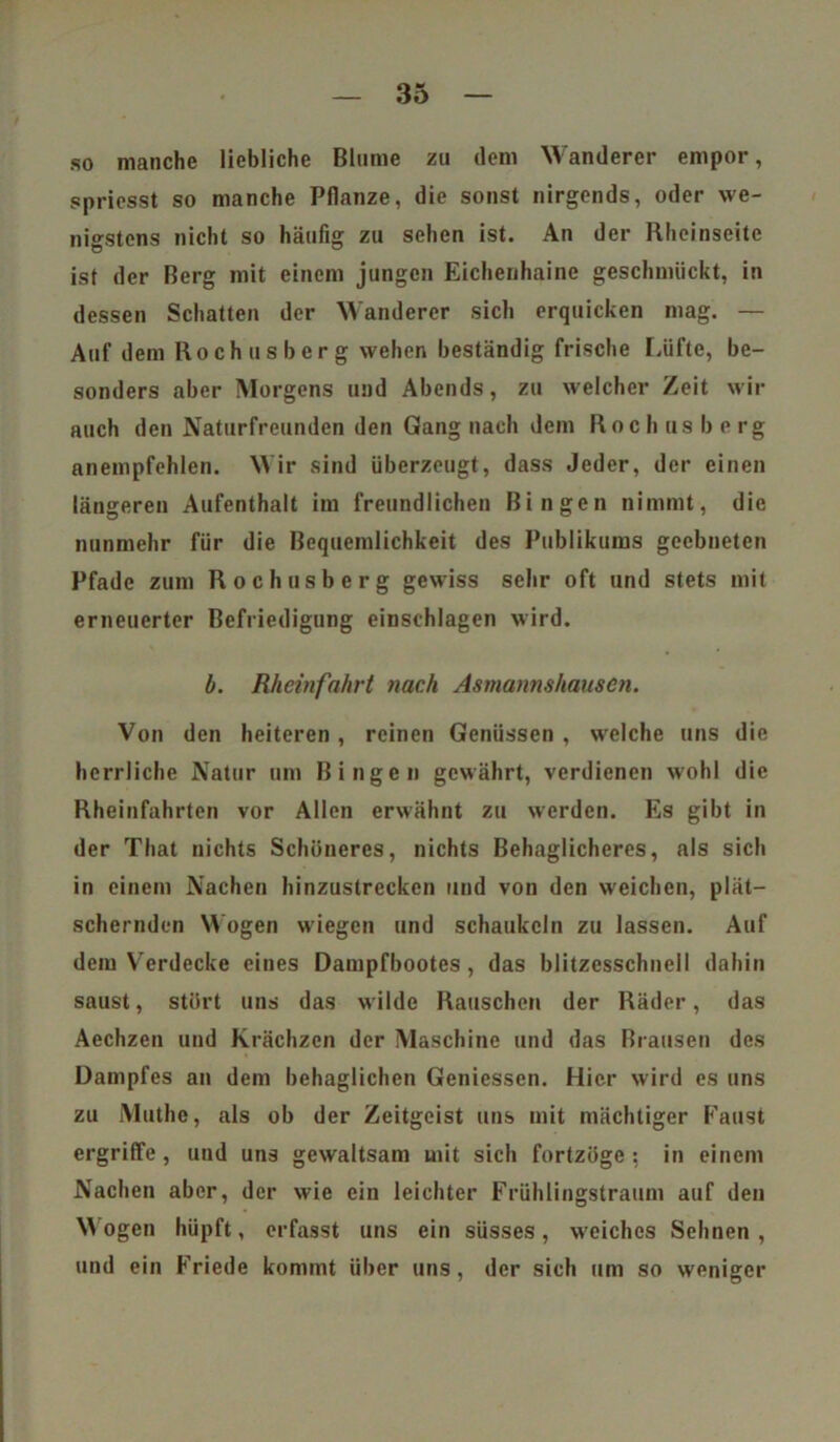 so manche liebliche Blume zu dem Wanderer empor, s pries st so manche Pflanze, die sonst nirgends, oder we- nigstens nicht so häufig zu sehen ist. An der Rheinseite ist der Berg mit einem jungen Eichenhaine geschmückt, in dessen Schatten der Wanderer sich erquicken mag. — Auf dem Rochusberg wehen beständig frische Lüfte, be- sonders aber Morgens und Abends, zu welcher Zeit wir auch den Naturfreunden den Gang nach dem Roch us b e rg anempfehlen. Wir sind überzeugt, dass Jeder, der einen längeren Aufenthalt im freundlichen Bingen nimmt, die nunmehr für die Bequemlichkeit des Publikums geebneten Pfade zum Rochusberg gewiss sehr oft und stets mit erneuerter Befriedigung einschlagen wird. b. Rheinfahrt nach Asmanmhauscn. Von den heiteren , reinen Genüssen , welche uns die herrliche Natur um Bingen gewährt, verdienen wohl die Rheinfahrten vor Allen erwähnt zu werden. Es gibt in der That nichts Schöneres, nichts Behaglicheres, als sich in einem Nachen hinzustrecken und von den weichen, plät- schernden Wogen wiegen und schaukeln zu lassen. Auf dem Verdecke eines Dampfbootes, das blitzesschnell dahin saust, stört uns das wilde Rauschen der Räder, das Aechzen und Krächzen der Maschine und das Brausen des Dampfes an dem behaglichen Geniessen. Hier wird es uns zu Muthe, als ob der Zeitgeist uns mit mächtiger Faust ergriffe, und uns gewaltsam mit sich fortzöge: in einem Nachen aber, der wie ein leichter Frühlingstraum auf den M ögen hüpft, erfasst uns ein süsses, weiches Sehnen , und ein Friede kommt über uns, der sich um so weniger