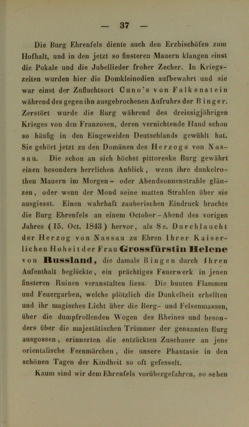 Die Burg Ehrenfels diente auch den Erzbischöfen zum Hofhalt, und in den jetzt so finsteren Mauern klangen einst die Pokale und die Jubellieder froher Zecher. In Kriegs- zeiten wurden hier die Domkleinodien aufbewahrt und sie war einst der Zufluchtsort Cuno’s von Falkenstein während des gegen ihn ausgebrochenen Aufruhrs der B i n g e r. Zerstört wurde die Burg während des dreissigjährigen Krieges von den Franzosen, deren vernichtende Hand schon so häufig in den Eingeweiden Deutschlands gewühlt hat. Sie gehört jetzt zu den Domänen des Herzogs von Nas- s a u. Die schon an sich höchst pittoreske Burg gewährt einen besonders herrlichen Anblick , wenn ihre dunkelro- then Mauern im Morgen- oder Abendsonnenstrahlc glän- zen , oder wenn der Mond seine matten Strahlen über sie ausgiesst. Einen wahrhaft zauberischen Eindruck brachte die Burg Ehrcnfcls an einem October - Ahend des vorigen Jahres (15. Oct. 1843 ) hervor, als Se. Durchlaucht der Herzog von Nassau zu Ehren Ihrer Kaiser- lichen Hoheit der Frau Grossfiirstiii Helene von Russland, die damals Bingen durch Ihren Aufenthalt beglückte, ein prächtiges Feuerwerk in jenen finsteren Ruinen veranstalten liess. Die bunten Flammen und Feuergarben, welche plötzlich die Dunkelheit erhellten und ihr magisches Licht üher die Berg- und Felsenmassen, über die dumpfrollenden Wogen des Rheines und beson- ders über die majestätischen Trümmer der genannten Burg ausgossen, erinnerten die entzückten Zuschauer an jene orientalische Feenmärchen , die unsere Phantasie in den schönen Tagen der Kindheit so oft gefesselt. Kaum sind wir dem Ehrenfels vorübergefahren, so sehen