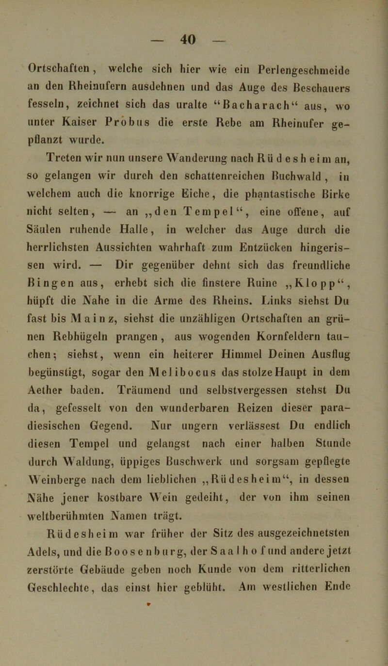 Ortschaften, welche sich hier wie ein Perlengeschmeidc an den Eheinufern ausdehnen und das Auge des Beschauers fesseln, zeichnet sich das uralte “ Bach arach“ aus, wo unter Kaiser Probus die erste Rebe am Rheinufer ge- pflanzt wurde. Treten wir nun unsere Wanderung nach Rüdesheim an, so gelangen wir durch den schattenreichen Buchwald , in welchem auch die knorrige Eiche, die phantastische Birke nicht selten, — an „den Tempel“, eine offene, auf Säulen ruhende Halle, in welcher das Auge durch die herrlichsten Aussichten wahrhaft zum Entzücken hingeris- sen wird. — Dir gegenüber dehnt sich das freundliche Bingen aus, erhebt sich die finstere Ruine „Klopp“, hüpft die Nahe in die Arme des Rheins. Links siehst Du fast bis Mainz, siehst die unzähligen Ortschaften an grü- nen Rebhügeln prangen , aus wogenden Kornfeldern tau- chen ; siehst, wenn ein heiterer Himmel Deinen Ausflug begünstigt, sogar den Meiibocus das stolze Haupt in dem Aethcr baden. Träumend und selbstvergessen stehst Du da, gefesselt von den wunderbaren Reizen dieser para- diesischen Gegend. Nur ungern verlässest Du endlich diesen Tempel und gelangst nach einer halben Stunde durch Waldung, üppiges Buschwerk und sorgsam gepflegte Weinberge nach dem lieblichen „Rüdesheim“, in desseu Nähe jener kostbare Wein gedeiht, der von ihm seinen weltberühmten Namen trägt. Rüdesheim war früher der Sitz des ausgezeichnetsten Adels, und die Boos e n b urg, der Saal h o f und andere jetzt zerstörte Gebäude geben noch Kunde von dem ritterlichen Geschlechtc, das einst hier geblüht. Am westlichen Ende