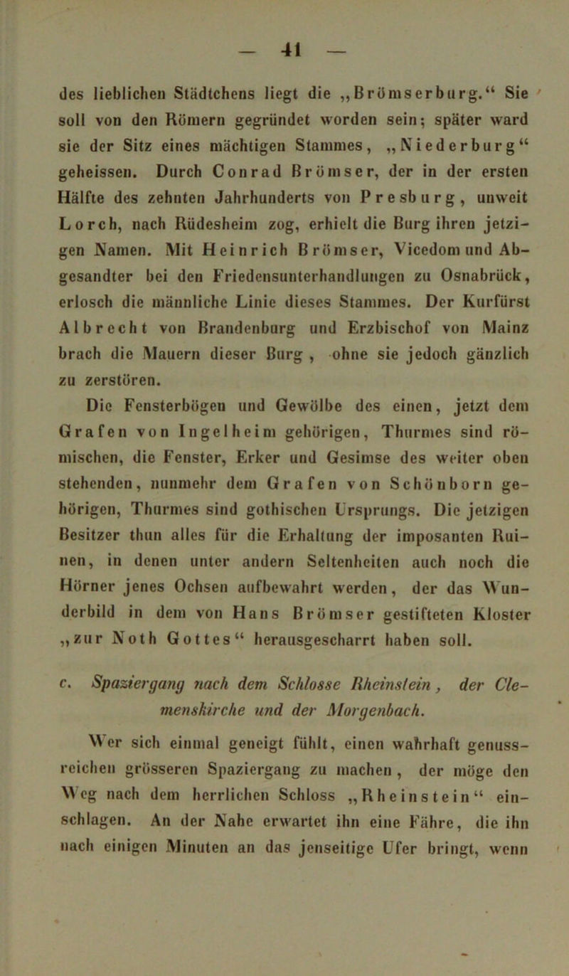 des lieblichen Städtchens liegt die „Brömserburg.“ Sie soll von den Römern gegründet worden sein; später ward sie der Sitz eines mächtigen Stammes, „Nied er bürg“ geheissen. Durch Conrad Brümser, der in der ersten Hälfte des zehnten Jahrhunderts von P r e sb u r g , unweit Lorch, nach Rüdesheim zog, erhielt die Burg ihren jetzi- gen Namen. Mit Heinrich Brümser, Viccdom und Ab- gesandter bei den Friedensunterhandlungen zu Osnabrück, erlosch die männliche Linie dieses Stammes. Der Kurfürst Al brecht von Brandenburg und Erzbischof von Mainz brach die Mauern dieser Burg , ohne sie jedoch gänzlich zu zerstören. Die Fensterbögen und Gewölbe des einen, jetzt dem Grafen von Ingelheim gehörigen, Thurmes sind rö- mischen, die Fenster, Erker und Gesimse des weiter oben stehenden, nunmehr dem Grafen von Schönborn ge- hörigen, Thurmes sind gothischen Ursprungs. Die jetzigen Besitzer thun alles für die Erhaltung der imposanten Rui- nen, in denen unter andern Seltenheiten auch noch die Hörner jenes Ochsen aufbewahrt werden, der das Wun- derbild in dem von Hans Brümser gestifteten Kloster „zur Noth Gottes“ herausgescharrt haben soll. c. Spaziergang nach dem Schlosse Rheinslein, der Cle- menshirche und der Morgenbach. Wer sich einmal geneigt fühlt, einen wahrhaft genuss- reichen grösseren Spaziergang zu machen , der möge den Weg nach dem herrlichen Schloss „Rheinstein“ ein- schlagen. An der Nahe erwartet ihn eine Fähre, die ihn nach einigen Minuten an das jenseitige Ufer bringt, wenn