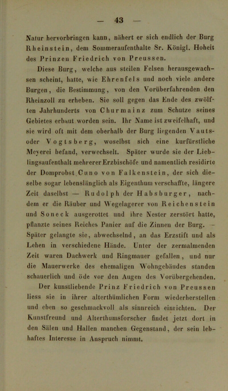 Natur hervorbringen kaun, nähert er sich endlich der Burg Rheinstein, dem Sommeraufenthalte Sr. Königl. Hoheit des Prinzen Friedrich von Preussen. Diese Burg, welche aus steilen Felsen herausgewach- sen scheint, hatte, wie Ehrenfels und noch viele andere Burgen, die Bestimmung, von den Vorüberfahrenden den Rheinzoll zu erheben. Sie soll gegen das Ende des zwölf- ten Jahrhunderts von Churmainz zum Schutze seines Gebietes erbaut worden sein. Ihr Name ist zweifelhaft, und sie wird oft mit dem oberhalb der Burg liegenden Vauts- oder Vogtsberg, woselbst sich eine kurfürstliche Meyerei befand, verwechselt. Später wurde sie der Lieb- lingsaufenthalt mehrerer Erzbischöfe und namentlich residirte der Domprobst Cuno von Falken stein, der sich die- selbe sogar lebenslänglich als Eigenthum verschaffte, längere Zeit daselbst — Rudolph der Habsburger, nach- dem er die Räuber und Wegelagerer von Reichenstein und So neck ausgerottet und ihre Nester zerstört hatte, pflanzte seines Reiches Panier auf die Zinnen der Burg. — Später gelangte sie, abwechselnd, an das Erzstift und als Lehen in verschiedene Hände. Unter der zermalmenden Zeit waren Dachwerk und Ringmauer gefallen , und nur die Mauerwerke des ehemaligen Wohngebäudes standen schauerlich und öde vor den Augen des Vorübergehenden. Der kunstliebendc Prinz Friedrich von Preussen liess sie in ihrer alterthümlichen Form wiederherstellen und eben so geschmackvoll als sinnreich einlichten. Der Kunstfreund und Alterthumsforscher findet jetzt dort in den Sälen und Hallen manchen Gegenstand, der sein leb- haftes Interesse in Anspruch nimmt.