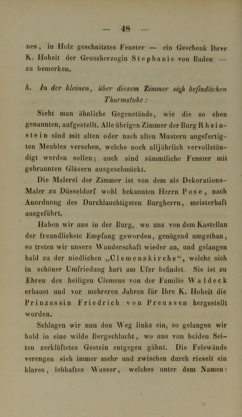 nes, in Holz geschnitztes Fenster — ein Geschenk Ihrer K. Hoheit der Grossherzogin Stephanie von Baden — zu bemerken. k. ln der kleinen, über diesem Zimmer si(Ji befindlichen Thurmstube : Sieht man ähnliche Gegenstände, wie die so eben genannten, aufgestellt. Alle übrigen Zimmer der Burg R h e i n- ste in sind mit alten oder nach alten Mustern angefertig- ten Meubles versehen, welche noch alljährlich vervollstän- digt werden sollen; auch sind sämmtliche Fenster mit gebrannten Gläsern ausgeschmückt. Die Malerei der Zimmer ist von dem als Dekorations- Maler zu Düsseldorf wohl bekannten Herrn Pose, nach Anordnung des Durchlauchtigsten Burgherrn, meisterhaft ausgeführt. Haben wir uns in der Burg, wo uns von dem Kastellan der freundlichste Empfang geworden, genügend umgethan, so treten wir unsere Wanderschaft wieder an, und gelangen bald zu der niedlichen „C1 em e n s k i r ch e “, welche sich in schöner Umfriedung hart am Ufer befindet. Sie ist zu Ehren des heiligen Clemens von der Familie Wal deck erbauet und vor mehreren Jahren für Ihre K. Hoheit die Prinzessin Friedrich von Preussen hergestellt worden. Schlagen wir nun den Weg links ein, so gelangen wir bald in eine wilde Bergschlucht, wo uns von beiden Sei- ten zerklüftetes Gestein entgegen gähnt. Die Felswände verengen sieh immer mehr und zwischen durch rieselt ein klares, lebhaftes Wasser, welches unter dem Namen: