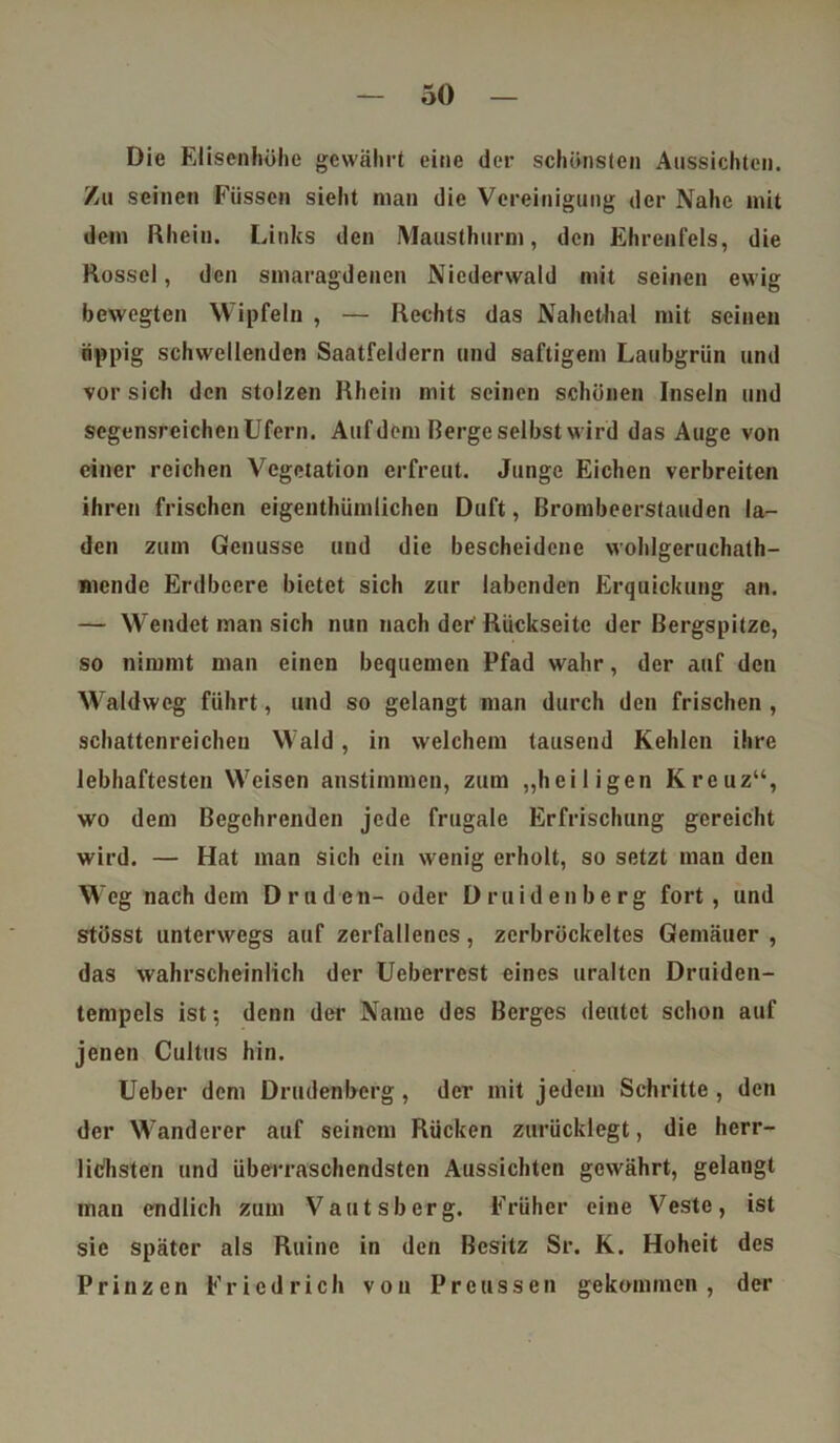 Die Elisenhöhe gewährt eine der schönsten Aussichten. Zu seinen Füssen sieht man die Vereinigung der Nahe mit dem Rhein. Links den Mausthurm, den Ehrenfels, die Rossel, den smaragdenen Niederwald mit seinen ewig bewegten Wipfeln , — Rechts das Nahethal mit seinen üppig schwellenden Saatfeldern und saftigem Laubgriin und vor sich den stolzen Rhein mit seinen schönen Inseln und segensreichen Ufern. Auf dem Berge selbst wird das Auge von einer reichen Vegetation erfreut. Junge Eichen verbreiten ihren frischen eigenthümlichen Duft, Brombeerstauden la- den zum Genüsse und die bescheidene wohlgeruchath- mende Erdbeere bietet sich zur labenden Erquickung an. — Wendet man sich nun nach der Rückseite der Bergspitze, so nimmt man einen bequemen Pfad wahr, der auf den Waldweg führt, und so gelangt man durch den frischen , schattenreichen Wald, in welchem tausend Kehlen ihre lebhaftesten Weisen anstimmen, zum „heiligen Kreuz“, wo dem Begehrenden jede frugale Erfrischung gereicht wird. — Hat man sich ein wenig erholt, so setzt man den Weg nachdem Druden- oder Druidenberg fort, und stösst unterwegs auf zerfallenes, zerbröckeltes Gemäuer , das wahrscheinlich der Ueberrest eines uralten Druiden- tempels ist; denn der Name des Berges deutet schon auf jenen Cultus hin. Ueber dem Drudenberg , der mit jedem Schritte , den der Wanderer auf seinem Rücken zurücklegt, die herr- lichsten und überraschendsten Aussichten gewährt, gelangt man endlich zum Vautsbcrg. Früher eine Veste, ist sic später als Ruine in den Besitz Sr. K. Hoheit des Prinzen Friedrich von Prcussen gekommen, der