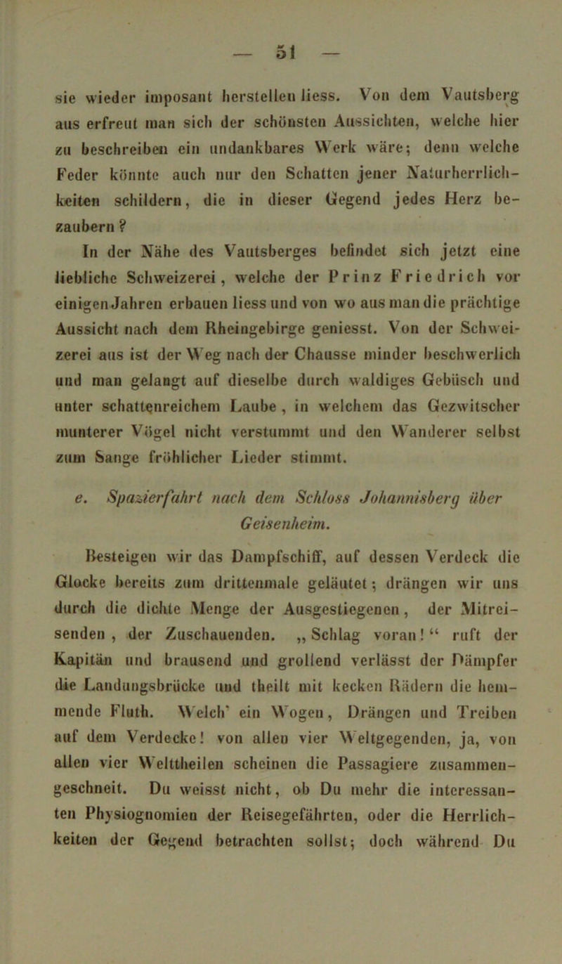 sie wieder imposant licrstellen liess. Von dem Vautsberg aus erfreut man sieb der schönsten Aussicht«», welche hier zu beschreiben ein undankbares Werk wäre; denn welche Feder könnte auch nur den Schatten jener Naturherrlich- keiten schildern, die in dieser Gegend jedes Herz be- zaubern ? In der Nähe des Vautsberges befindet sieb jetzt eine liebliche Schweizerei, welche der Prinz Friedrich vor einigen Jahren erbauen liess und von wo aus man die prächtige Aussicht nach dem Rheingebirge geniesst. Von der Schwei- zern aus ist der Weg nach der Chausse minder beschwerlich und man gelangt auf dieselbe durch waldiges Gebüsch und unter schattenreichem Laube , in welchem das Gezwitscher munterer Vögel nicht verstummt und den Wanderer selbst zum Sange fröhlicher Lieder stimmt. e. Spazierfahrt nach dem Schloss Johannisberg über Geisenheim. Resteigen wir das Dampfschilf, auf dessen Verdeck die Glocke bereits zum drittenmale geläutet; drängen wir uns durch die dichte Menge der Ausgestiegenen, der Mitrei- senden , der Zuschauenden. „ Schlag voran! “ ruft der Kapitän und brausend und grollend verlässt der Dämpfer die Landungsbrücke und theilt mit kecken Rädern die hem- mende Fluth. Welch’ ein Wogen, Drängen und Treiben auf dem Verdecke! von allen vier Weltgegenden, ja, von allen vier Welttheilen scheinen die Passagiere zusammen- geschneit. Du weisst nicht, ob Du mehr die interessan- ten Physiognomien der Reisegefährten, oder die Herrlich- keiten der Gegend betrachten sollst; doch während Du