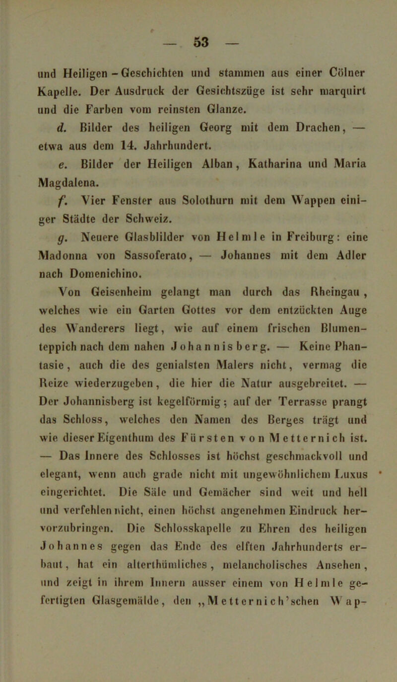 und Heiligen - Geschichten und stammen aus einer Cölucr Kapelle. Der Ausdruck der Gesichtszüge ist sehr marquirt und die Farben vom reinsten Glanze. d. Bilder des heiligen Georg mit dem Drachen, — etwa aus dem 14. Jahrhundert. e. Bilder der Heiligen Alban, Katharina und Maria Magdalena. f. Vier Fenster aus Solothurn mit dem Wappen eini- ger Städte der Schweiz. g. Neuere Glasblilder von Heimle in Freiburg: eine Madonna von Sassoferato, — Johannes mit dem Adler nach Domenichino. Von Geisenheim gelangt man durch das Rheingau , welches wie ein Garten Gottes vor dem entzückten Auge des Wanderers liegt, wie auf einem frischen Blumen- teppich nach dem nahen Johannisberg. — Keine Phan- tasie , auch die des genialsten Malers nicht, vermag die Reize wiederzugeben, die hier die Natur ausgebreitet. — Der Johannisberg ist kegelförmig; auf der Terrasse prangt das Schloss, welches den Namen des Berges trägt und wie dieser Eigenthum des Fürsten von Metternich ist. — Das Innere des Schlosses ist höchst geschmackvoll und elegant, wenn auch grade nicht mit ungewöhnlichem Luxus eingerichtet. Die Säle und Gemächer sind weit und hell und verfehlen nicht, einen höchst angenehmen Eindruck her- vorzubringen. Die Schlosskapelle zu Ehren des heiligen Johannes gegen das Ende des elften Jahrhunderts er- baut, hat ein alterthümlichcs, melancholisches Ansehen, und zeigt in ihrem Innern ausser einem von Heimle ge- fertigten Glasgemälde, den ,, M c tt er n i c h ’schen Wap-