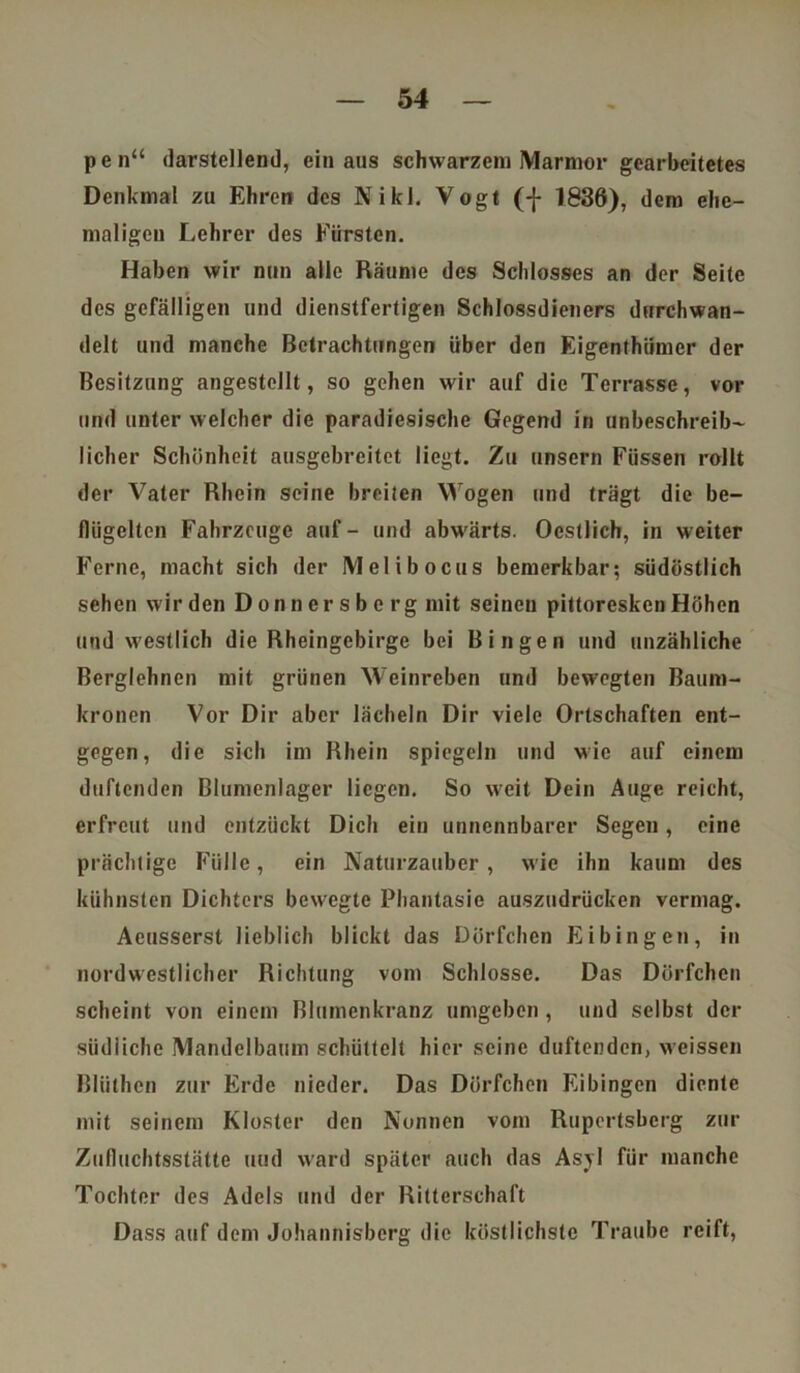 pen“ darstellend, ein aus schwarzem Marmor gearbeitetes Denkmal zu Ehren des Niki. Vogt (-j- 1836), dem ehe- maligen Lehrer des Fürsten. Haben wir nun alle Räume des Schlosses an der Seite des gefälligen und dienstfertigen Schlossdieners durchwan- delt und manche Betrachtungen über den Eigenthiimer der Besitzung angestellt, so gehen wir auf die Terrasse, vor und unter welcher die paradiesische Gegend in unbeschreib- licher Schönheit ausgebreitet liegt. Zu unsern Füssen rollt der Vater Rhein seine breiten Wogen und trägt die be- flügelten Fahrzeuge auf- und abwärts. Oestlich, in weiter Ferne, macht sich der Melibocus bemerkbar; südöstlich sehen wir den D onn er s b e rg mit seinen pittoresken Höhen und westlich die Rheingebirge bei Bingen und unzähliche Berglehnen mit grünen Weinreben und bewegten Baum- kronen Vor Dir aber lächeln Dir viele Ortschaften ent- gegen, die sich im Rhein spiegeln und wie auf einem duftenden Blumenlager liegen. So weit Dein Auge reicht, erfreut und entzückt Dich ein unnennbarer Segen, eine prächtige Fülle, ein Naturzauber, wie ihn kaum des kühnsten Dichters bewegte Phantasie auszudrücken vermag. Aeusserst lieblich blickt das Dörfchen Eibingen, in nordwestlicher Richtung vom Schlosse. Das Dörfchen scheint von einem Blumenkranz umgeben , und selbst der südliche Mandelbaum schüttelt hier seine duftenden, weissen Bliithcn zur Erde nieder. Das Dörfchen Eibingen diente mit seinem Kloster den Nonnen vom Rupertsberg zur Zufluchtsstätte und ward später auch das Asyl für manche Tochter des Adels und der Ritterschaft Dass auf dem Johannisberg die köstlichste Traube reift,