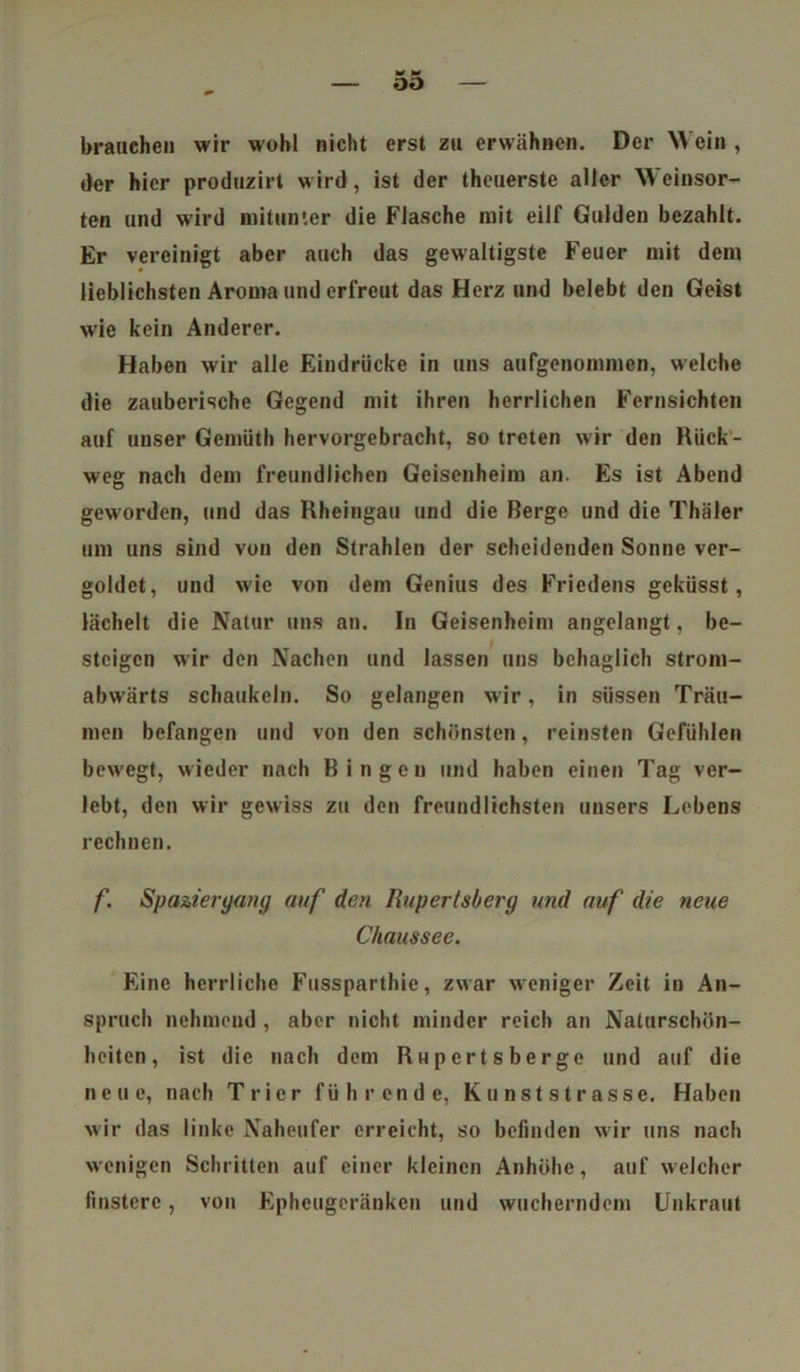 brauchen wir wohl nicht erst zu erwähnen. Der Wein , der hier produzirt wird, ist der theuerste aller Weinsor- ten und wird mitunter die Flasche mit eilf Gulden bezahlt. Er vereinigt aber auch das gewaltigste Feuer mit dem lieblichsten Aroma und erfreut das Herz und belebt den Geist wie kein Anderer. Haben wir alle Eindrücke in uns aufgenommen, welche die zauberische Gegend mit ihren herrlichen Fernsichten auf unser Gemüth hervorgebracht, so treten wir den Rück- weg nach dem freundlichen Geisenheim an. Es ist Abend geworden, und das Rheingau und die Berge und die Thäler um uns sind von den Strahlen der scheidenden Sonne ver- goldet, und wie von dem Genius des Friedens geküsst, lächelt die Natur uns an. In Geisenheim angelangt, be- steigen wir den Nachen und lassen uns behaglich strom- abwärts schaukeln. So gelangen wir, in süssen Träu- men befangen und von den schönsten, reinsten Gefühlen bew'egt, wieder nach Bingen und haben einen Tag ver- lebt, den wir gewiss zu den freundlichsten unsers Lebens rechnen. f. Spaziergang auf den I\uperlsberg und auf die neue Chaussee. Eine herrliche Fussparthie, zwar weniger Zeit in An- spruch nehmend , aber nicht minder reich an Naturschön- heiten, ist die nach dem RHpertsberge und auf die neue, nach Trier führende, Kunststrasse. Haben wir das linke Naheufer erreicht, so befinden wir uns nach wenigen Schritten auf einer kleinen Anhöhe, auf welcher finstere, von Ephcugcränkcn und wucherndem Unkraut