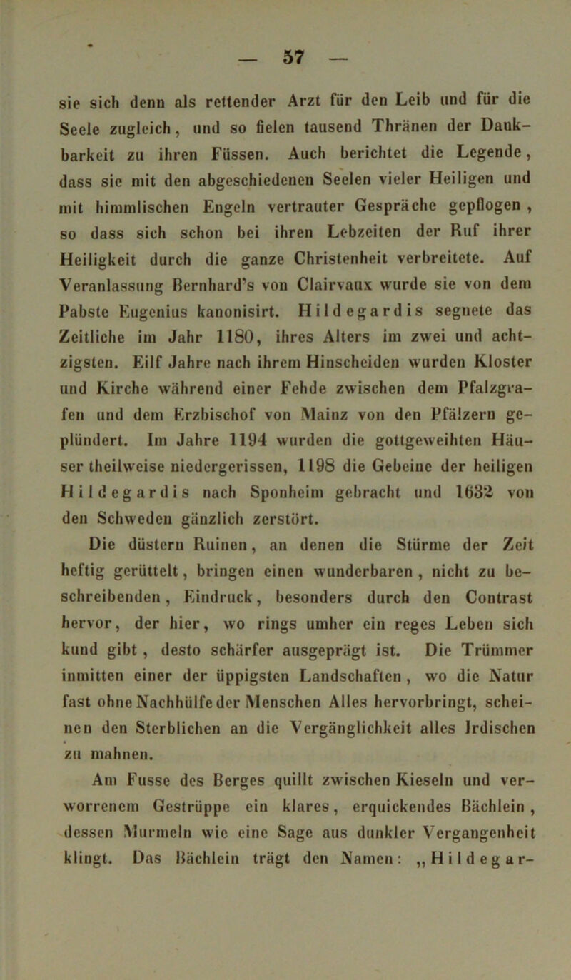 sie sich denn als reitender Arzt für den Leib und für die Seele zugleich, und so fielen tausend Thränen der Dank- barkeit zu ihren Füssen. Auch berichtet die Legende, dass sic mit den abgeschiedenen Seelen vieler Heiligen und mit himmlischen Engeln vertrauter Gespräche gepflogen , so dass sich schon bei ihren Lebzeiten der Ruf ihrer Heiligkeit durch die ganze Christenheit verbreitete. Auf Veranlassung Bernhardts von Clairvaux wurde sie von dem Pabste Eugenius kanonisirt. Hildcgardis segnete das Zeitliche im Jahr 1180, ihres Alters im zwei und acht- zigsten. Eilf Jahre nach ihrem Hinscheiden wurden Kloster und Kirche während einer Fehde zwischen dem Pfalzgra- fen und dem Erzbischof von Mainz von den Pfälzern ge- plündert. Im Jahre 1194 wurden die gottgeweihten Häu- ser theilweise niedergerissen, 1198 die Gebeine der heiligen Hildcgardis nach Sponheim gebracht und 1632 von den Schweden gänzlich zerstört. Die düstcru Ruinen, an denen die Stürme der Zeit heftig gerüttelt, bringen einen wunderbaren , nicht zu be- schreibenden , Eindruck, besonders durch den Contrast hervor, der hier, wo rings umher ein reges Leben sich kund gibt , desto schärfer ausgeprägt ist. Die Trümmer inmitten einer der üppigsten Landschaften , wo die Natur fast ohne Nachhülfe der Menschen Alles hervorbringt, schei- nen den Sterblichen an die Vergänglichkeit alles Irdischen zu mahnen. Am Fusse des Berges quillt zwischen Kieseln und ver- worrenem Gestrüppe ein klares, erquickendes Bächlein, dessen Murmeln wie eine Sage aus dunkler Vergangenheit klingt. Das Bächlein trägt den Namen: „Hildegar-