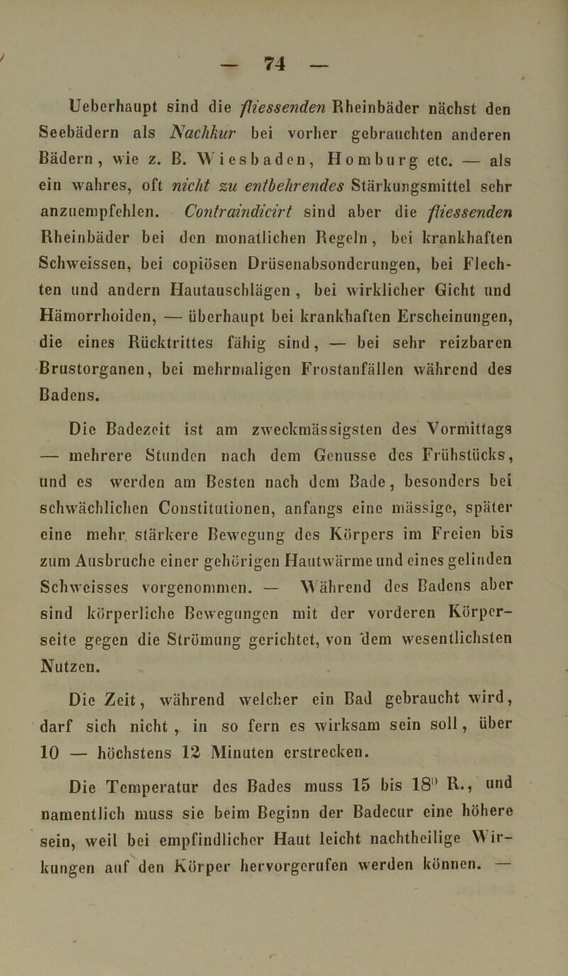 Ueberhaupt sind die fliessenden Rheinbäder nächst den Seebädern als Aachkur bei vorher gebrauchten anderen Bädern, wie z. B. W iesbaden, Homburg etc. — als ein wahres, oft nicht zu entbehrendes Stärkungsmittel sehr anzuempfehlen. Contraindicirt sind aber die fliessenden Rheinbäder bei den monatlichen Regeln, bei krankhaften Sclnveissen, bei copiüsen Drüsenabsonderungen, bei Flech- ten und andern Hautauschlägen , bei wirklicher Gicht und Hämorrhoiden, — überhaupt bei krankhaften Erscheinungen, die eines Rücktrittes fähig sind, — bei sehr reizbaren Brustorganen, bei mehrmaligen Frostanfällen während des Badens. Die Badezeit ist am zweckmässigsten des Vormittags — mehrere Stunden nach dem Genüsse des Frühstücks, und es werden am Besten nach dem Bade, besonders bei schwächlichen Constitutionen, anfangs eine massige, später eine mehr stärkere Bewegung des Körpers im Freien bis zum Ausbruche einer gehörigen Hautwärme und eines gelinden Schwcisses vorgenommen. — Während des Badens aber sind körperliche Bewegungen mit der vorderen Körper- seite gegen die Strömung gerichtet, von 'dem wesentlichsten Nutzen. Die Zeit, während welcher ein Bad gebraucht wird, darf sich nicht , in so fern es wirksam sein soll, über 10 — höchstens 12 Minuten erstrecken. Die Temperatur des Bades muss 15 bis 18 R., und namentlich muss sie beim Beginn der Badecur eine höhere sein, weil bei empfindlicher Haut leicht nachtheilige NA ir- kungen auf den Körper hervorgerufen werden können. —