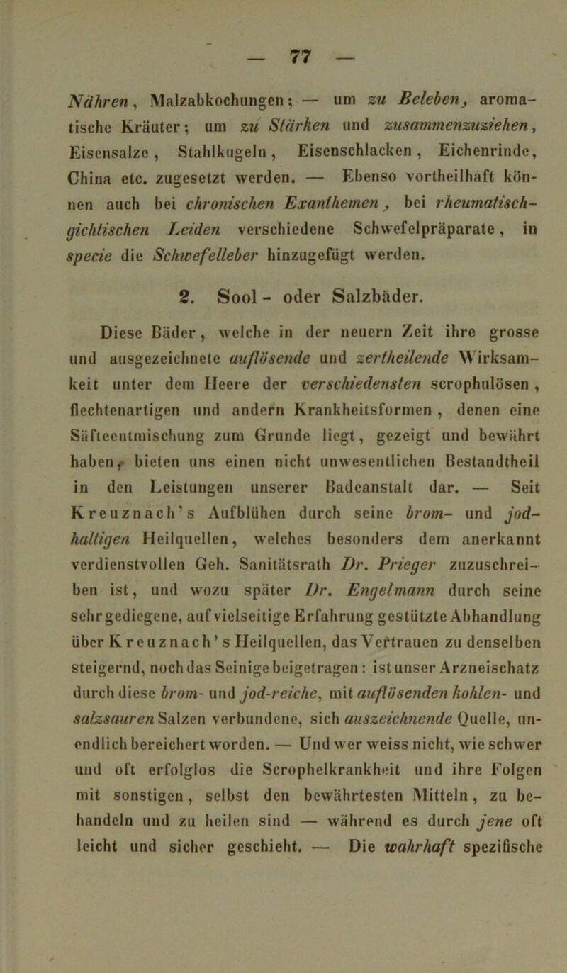 Nähren, Malzabkochungen; — um zu Beleben, aroma- tische Kräuter; um zu Stärken und zusammenzuziehen, Eisensalzc, Stahlkugeln, Eisenschlacken, Eichenrinde, China etc. zugesetzt werden. — Ebenso vortheilhaft kön- nen auch bei chronischen Exanthemen, bei rheumatisch- gichtischen Leiden verschiedene Schwefelpräparate, in specie die Schwefelleber hinzugefügt werden. 2. Sool - oder Salzbäder. Diese Bäder, welche in der neuern Zeit ihre grosse und ausgezeichnete auflösende und zertheilende Wirksam- keit unter dem Heere der verschiedensten scrophulüsen , flechtenartigen und andern Krankheitsformen , denen eine Säfteentmischung zum Grunde liegt, gezeigt und bewährt haben,- bieten uns einen nicht unwesentlichen Bestandtheii in den Leistungen unserer Badeanstalt dar. — Seit Kreuznach's Aufblühen durch seine brom- und jod- haltigen Heilquellen, welches besonders dem anerkannt verdienstvollen Geh. Sanitätsrath Dr. Prieger zuzuschrei- ben ist, und wozu später Dr. Engelmann durch seine schrgediegene, auf vielseitige Erfahrung gestützte Abhandlung über Kreuznach’s Heilquellen, das Vertrauen zu denselben steigernd, noch das Seinige beigetragen : ist unser Arzneischatz durch diese brom- und jod-reiche, mit auflösenden kohlen- und salzsauren Salzen verbundene, sich auszeichnende Quelle, un- endlich bereichert worden. — Und wer weiss nicht, wie schwer und oft erfolglos die Scrophelkrankheit und ihre Folgen mit sonstigen, selbst den bewährtesten Mitteln, zu be- handeln und zu heilen sind — während es durch jene oft leicht und sicher geschieht. — Die wahrhaft spezifische
