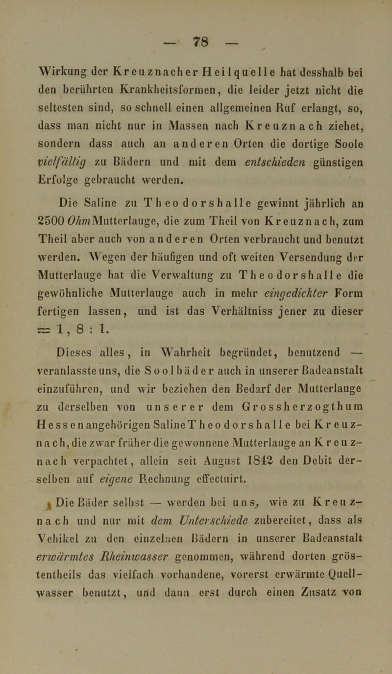 Wirkung der K r e u z n a c h e r H c i 1 q u c 11 e hat desshalb bei den berührten Krankheitsformen, die leider jetzt nicht die scltcsten sind, so schnell einen allgemeinen Ruf erlangt, so, dass man nicht nur in Massen nach Kreuznach ziehet, sondern dass auch an anderen Orten die dortige Sooio vielfältig zu Bädern und mit dem entschieden günstigen Erfolge gebraucht werden. Die Saline zu Theodorshalle gewinnt jährlich an 2500 Ohm Mutterlauge, die zum Theil von Kreuznach, zum Theil aber auch von anderen Orten verbraucht und benutzt werden. Wegen der häufigen und oft weiten Versendung der Mutterlauge hat die Verwaltung zu Theodorshalle die gewöhnliche Mutterlauge auch in mehr eingedickter Form fertigen lassen, und ist das Verhältniss jener zu dieser = 1,8:1. Dieses alles, in Wahrheit begründet, benutzend — veranlasstcuns, die Soolbäder auch in unserer Badeanstalt einzuführen, und wir beziehen den Bedarf der Mutterlauge zu derselben von unserer dem Grossherzogthum Hessen angehörigen Saline T heodorshalle bei K r e u z- nac h, die zwar früher die gewonnene Mutterlauge an K r c u z- nach verpachtet, allein seit August 1842 den Debit der- selben auf eigene Rechnung effcctuirt. t Die Bäder selbst — werden bei uns, wie zu Kreuz- n a c h und nur mit dem Unterschiede zubercitct, dass als Vehikel zu den einzelnen Bädern in unserer Badeanstalt erwärmtes Rheinwasser genommen, während dorten grös- tentheils das vielfach vorhandene, vorerst erwärmte Quell- wasser benutzt, und dann erst durch einen Zusatz von
