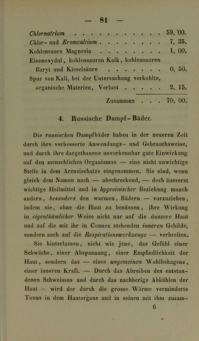 Chlornatrium 59, t)0. Chlor- und Bromcalcium 7, 35. Kohlensäure Magnesia 1, 00. Eisenoxydul, kohlensauren Kalk, kohlensauren Baryt und Kieselsäure 0, 50. Spur von Kali, bei der Untersuchung verkohlte, organische Materien, Verlust 2, 15. Zusammen . . . 70, 00. 4. Russische Dampf-Bäder. Die russischen Dampfbäder haben in der neueren Zeit durch ihre verbesserte Anwendungs- und Gebrauchsweise, und durch ihre dargethanene unverkennbar gute Einwirkung auf den menschlichen Organismus — eine nicht unwichtige Stelle in dem Arzneischatze eingenommen. Sie sind, wenn gleich dem Namen nach — abschreckend, — doch äusserst wichtige Heilmittel und in hygeeinischer Beziehung manch andern, besonders den warmen, Bädern — vorzuzicheu, indem sie, ohne die Haut zu benässen , ihre Wirkung in eigentkümlicher Weise nicht nur auf die äussere Haut und auf die mit ihr in Connex stehenden inneren Gebilde, sondern auch auf die Respirationswerkzeuge — verbreiten. Sie (unterlassen, nicht wie jene, das Gefühl einer Schwäche, einer Abspannung, einer Empfindlichkeit der Haut, sondern das — eines ungemeinen Wohlbehagens, einer inneren Kraft. — Durch das Abreiben des entstan- denen Schweisses und durch das uachherige Abkühlen der Haut — wird der durch die grosse Wärme verminderte Tonus in dem Hautorgane und in seinen mit ihm zusaiu- 6