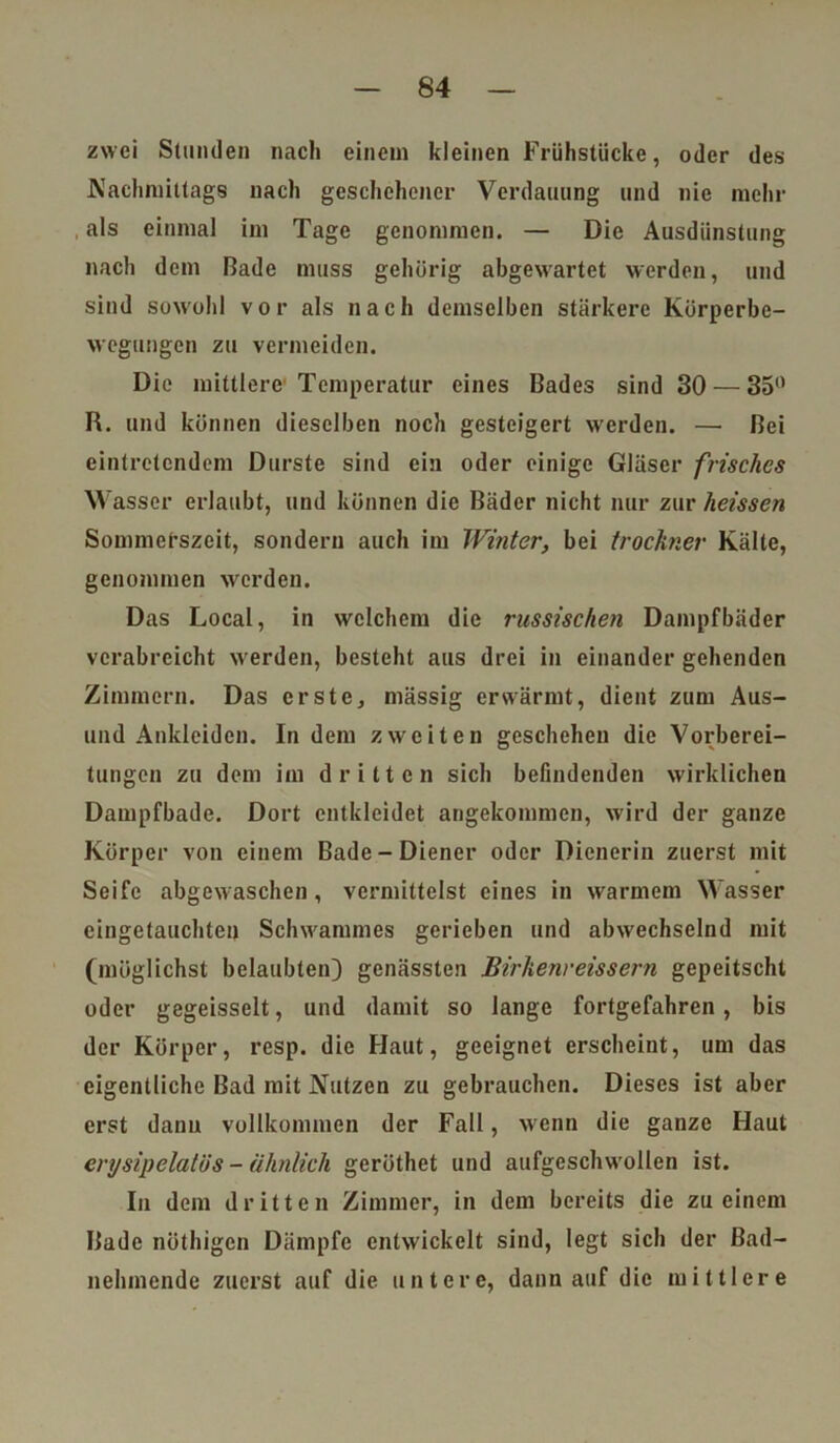 zwei Stunden nach einem kleinen Frühstücke, oder des Nachmittags nach geschehener Verdauung und nie mehr , als einmal im Tage genommen. — Die Ausdünstung nach dem Bade muss gehörig abgewartet werden, und sind sowohl vor als nach demselben stärkere Körperbe- wegungen zu vermeiden. Die mittlere Temperatur eines Bades sind 30 — 35° R. und können dieselben noch gesteigert werden. —• Bei eintretendem Durste sind ein oder einige Gläser frisches Wasser erlaubt, und können die Bäder nicht nur zur heissen Sommerszeit, sondern auch im Winter, bei trocknet' Kälte, genommen werden. Das Local, in welchem die russischen Dampfbäder verabreicht werden, besteht aus drei in einander gehenden Zimmern. Das erste, mässig erwärmt, dient zum Aus- und Ankleiden. In dem zweiten geschehen die Vorberei- tungen zu dem im dritten sich befindenden wirklichen Dampfbade. Dort entkleidet angekommen, wird der ganze Körper von einem Bade-Diener oder Dienerin zuerst mit Seife abgewaschen, vermittelst eines in warmem Wasser eingetauchten Schwammes gerieben und abwechselnd mit (möglichst belaubten} genässten Birkenreissern gepeitscht oder gegeisselt, und damit so lange fortgefahren, bis der Körper, resp. die Haut, geeignet erscheint, um das eigentliche Bad mit Nutzen zu gebrauchen. Dieses ist aber erst dann vollkommen der Fall, wenn die ganze Haut erysipelatiis - ähnlich geröthet und aufgeschwollen ist. In dem dritten Zimmer, in dem bereits die zu einem Bade nöthigen Dämpfe entwickelt sind, legt sich der ßad- nelunende zuerst auf die untere, dann auf die mittlere
